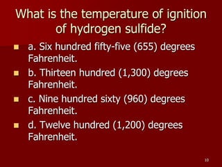 10
What is the temperature of ignition
of hydrogen sulfide?
 a. Six hundred fifty-five (655) degrees
Fahrenheit.
 b. Thirteen hundred (1,300) degrees
Fahrenheit.
 c. Nine hundred sixty (960) degrees
Fahrenheit.
 d. Twelve hundred (1,200) degrees
Fahrenheit.
 