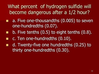 11
What percent of hydrogen sulfide will
become dangerous after a 1/2 hour?
 a. Five one-thousandths (0.005) to seven
one-hundredths (0.07).
 b. Five tenths (0.5) to eight tenths (0.8).
 c. Ten one-hundredths (0.10).
 d. Twenty-five one hundredths (0.25) to
thirty one-hundredths (0.30).
 