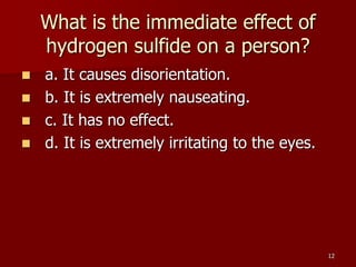 12
What is the immediate effect of
hydrogen sulfide on a person?
 a. It causes disorientation.
 b. It is extremely nauseating.
 c. It has no effect.
 d. It is extremely irritating to the eyes.
 