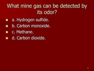 2
What mine gas can be detected by
its odor?
 a. Hydrogen sulfide.
 b. Carbon monoxide.
 c. Methane.
 d. Carbon dioxide.
 