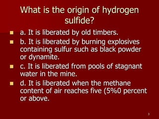 3
What is the origin of hydrogen
sulfide?
 a. It is liberated by old timbers.
 b. It is liberated by burning explosives
containing sulfur such as black powder
or dynamite.
 c. It is liberated from pools of stagnant
water in the mine.
 d. It is liberated when the methane
content of air reaches five (5%0 percent
or above.
 