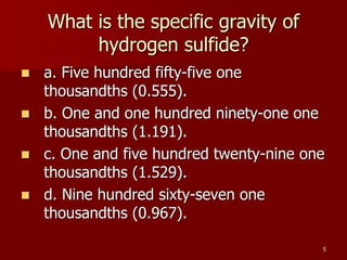 5
What is the specific gravity of
hydrogen sulfide?
 a. Five hundred fifty-five one
thousandths (0.555).
 b. One and one hundred ninety-one one
thousandths (1.191).
 c. One and five hundred twenty-nine one
thousandths (1.529).
 d. Nine hundred sixty-seven one
thousandths (0.967).
 