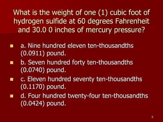 6
What is the weight of one (1) cubic foot of
hydrogen sulfide at 60 degrees Fahrenheit
and 30.0 0 inches of mercury pressure?
 a. Nine hundred eleven ten-thousandths
(0.0911) pound.
 b. Seven hundred forty ten-thousandths
(0.0740) pound.
 c. Eleven hundred seventy ten-thousandths
(0.1170) pound.
 d. Four hundred twenty-four ten-thousandths
(0.0424) pound.
 