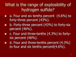 7
What is the range of explosibility of
hydrogen sulfide?
 a. Four and six tenths percent (4.6%) to
forty-three percent (43%).
 b. Forty-three percent (43%) to forty-six
percent (46%).
 c. Four and three-tenths (4.3%) to forty-
six percent (46%).
 d. Four and three-tenths percent (4.3%)
to four and six tenths percent(4.6%).
 