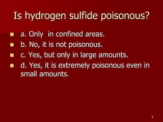 8
Is hydrogen sulfide poisonous?
 a. Only in confined areas.
 b. No, it is not poisonous.
 c. Yes, but only in large amounts.
 d. Yes, it is extremely poisonous even in
small amounts.
 