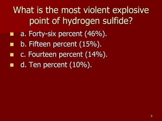 9
What is the most violent explosive
point of hydrogen sulfide?
 a. Forty-six percent (46%).
 b. Fifteen percent (15%).
 c. Fourteen percent (14%).
 d. Ten percent (10%).
 