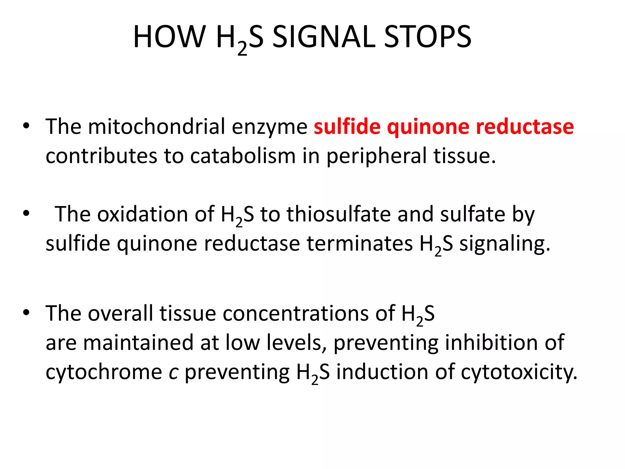 HOW H2S SIGNAL STOPS
• The mitochondrial enzyme sulfide quinone reductase
contributes to catabolism in peripheral tissue.
• The oxidation of H2S to thiosulfate and sulfate by
sulfide quinone reductase terminates H2S signaling.
• The overall tissue concentrations of H2S
are maintained at low levels, preventing inhibition of
cytochrome c preventing H2S induction of cytotoxicity.
 