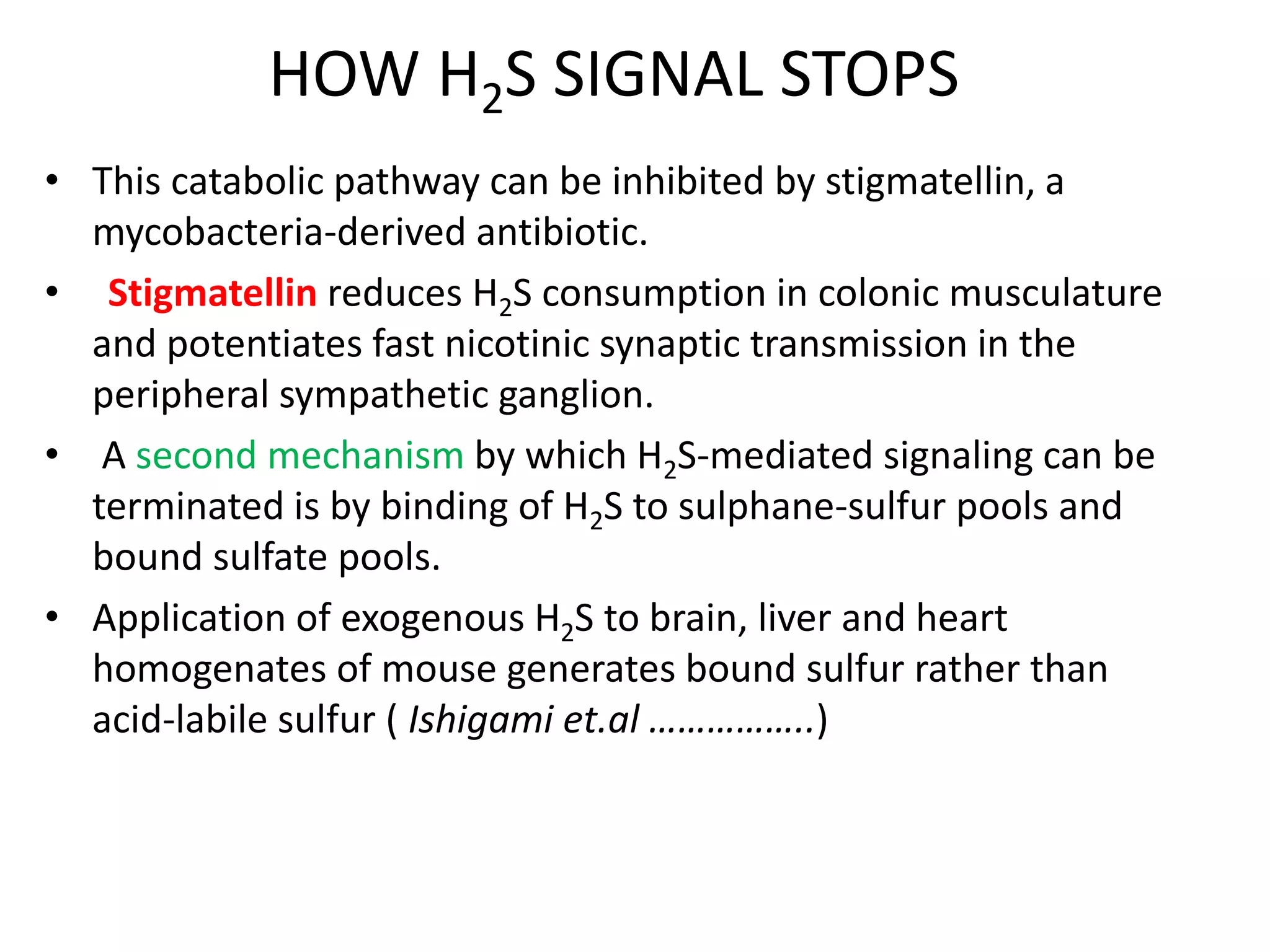 HOW H2S SIGNAL STOPS
• This catabolic pathway can be inhibited by stigmatellin, a
mycobacteria-derived antibiotic.
• Stigmatellin reduces H2S consumption in colonic musculature
and potentiates fast nicotinic synaptic transmission in the
peripheral sympathetic ganglion.
• A second mechanism by which H2S-mediated signaling can be
terminated is by binding of H2S to sulphane-sulfur pools and
bound sulfate pools.
• Application of exogenous H2S to brain, liver and heart
homogenates of mouse generates bound sulfur rather than
acid-labile sulfur ( Ishigami et.al ……………..)
 