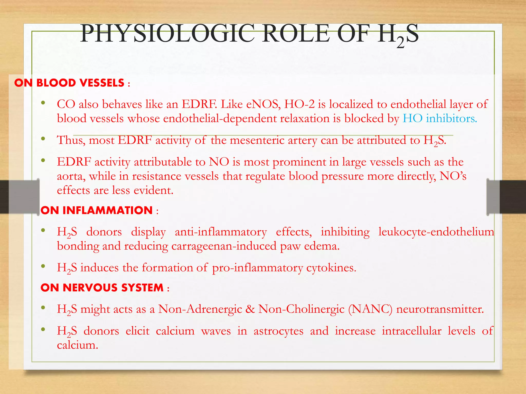 PHYSIOLOGIC ROLE OF H2S
ON BLOOD VESSELS :
• CO also behaves like an EDRF. Like eNOS, HO-2 is localized to endothelial layer of
blood vessels whose endothelial-dependent relaxation is blocked by HO inhibitors.
• Thus, most EDRF activity of the mesenteric artery can be attributed to H2S.
• EDRF activity attributable to NO is most prominent in large vessels such as the
aorta, while in resistance vessels that regulate blood pressure more directly, NO’s
effects are less evident.
ON INFLAMMATION :
• H2S donors display anti-inflammatory effects, inhibiting leukocyte-endothelium
bonding and reducing carrageenan-induced paw edema.
• H2S induces the formation of pro-inflammatory cytokines.
ON NERVOUS SYSTEM :
• H2S might acts as a Non-Adrenergic & Non-Cholinergic (NANC) neurotransmitter.
• H2S donors elicit calcium waves in astrocytes and increase intracellular levels of
calcium.
 