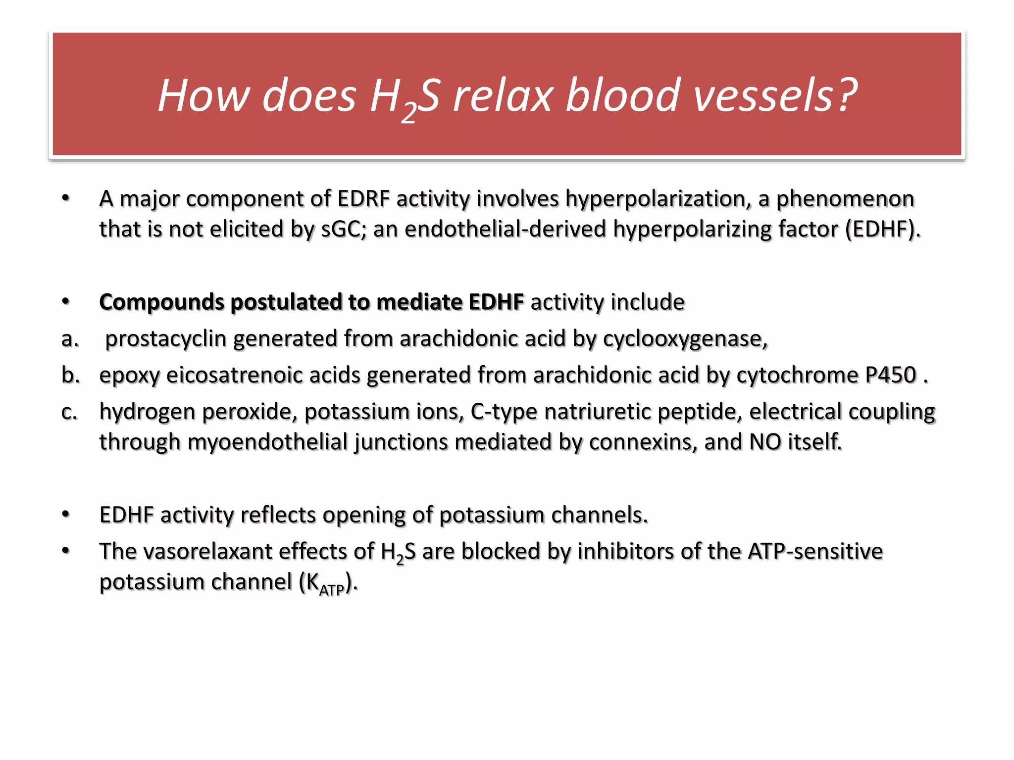 How does H2S relax blood vessels?
• A major component of EDRF activity involves hyperpolarization, a phenomenon
that is not elicited by sGC; an endothelial-derived hyperpolarizing factor (EDHF).
• Compounds postulated to mediate EDHF activity include
a. prostacyclin generated from arachidonic acid by cyclooxygenase,
b. epoxy eicosatrenoic acids generated from arachidonic acid by cytochrome P450 .
c. hydrogen peroxide, potassium ions, C-type natriuretic peptide, electrical coupling
through myoendothelial junctions mediated by connexins, and NO itself.
• EDHF activity reflects opening of potassium channels.
• The vasorelaxant effects of H2S are blocked by inhibitors of the ATP-sensitive
potassium channel (KATP).
 