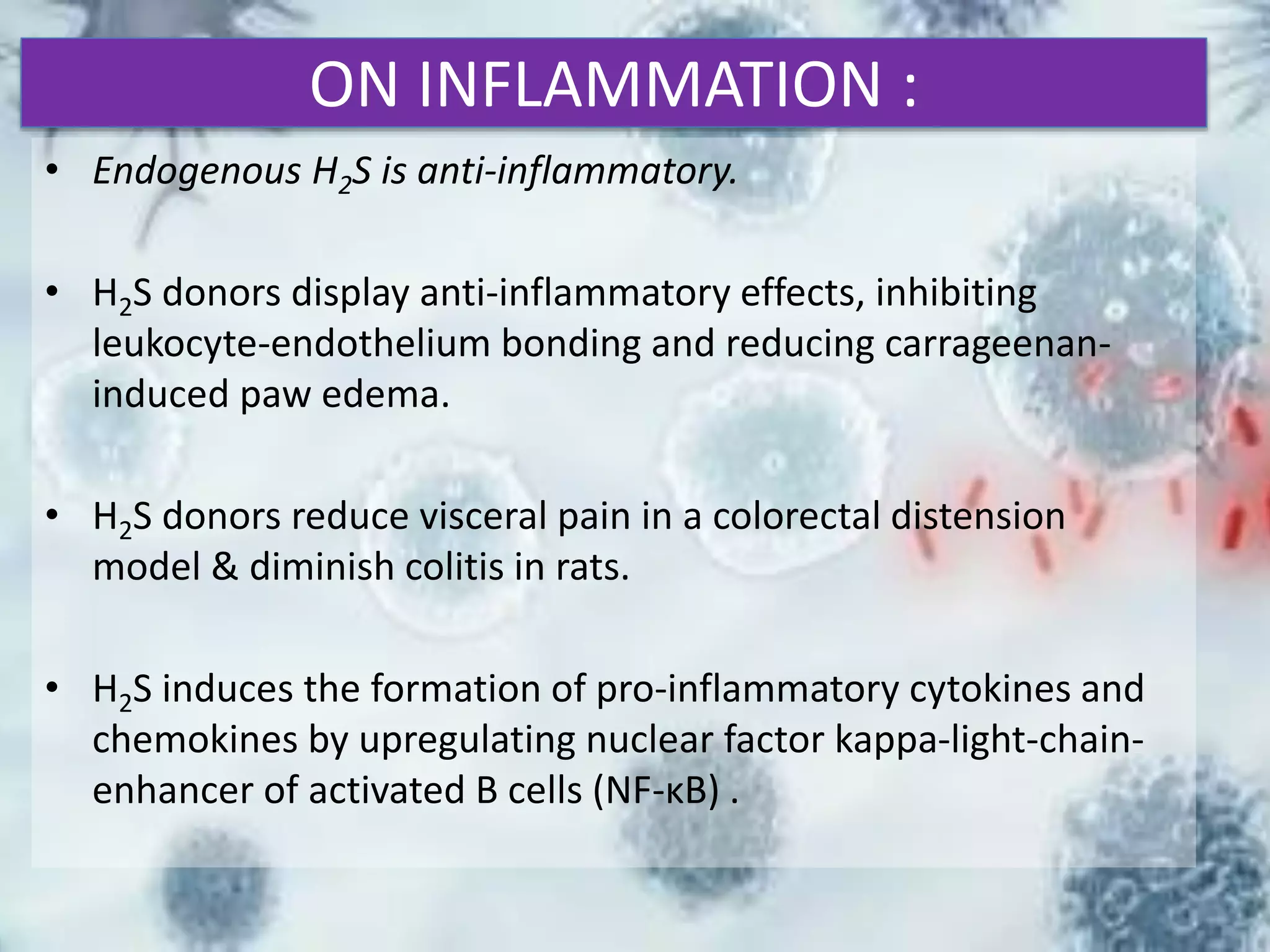 ON INFLAMMATION :
• Endogenous H2S is anti-inflammatory.
• H2S donors display anti-inflammatory effects, inhibiting
leukocyte-endothelium bonding and reducing carrageenan-
induced paw edema.
• H2S donors reduce visceral pain in a colorectal distension
model & diminish colitis in rats.
• H2S induces the formation of pro-inflammatory cytokines and
chemokines by upregulating nuclear factor kappa-light-chain-
enhancer of activated B cells (NF-κB) .
 