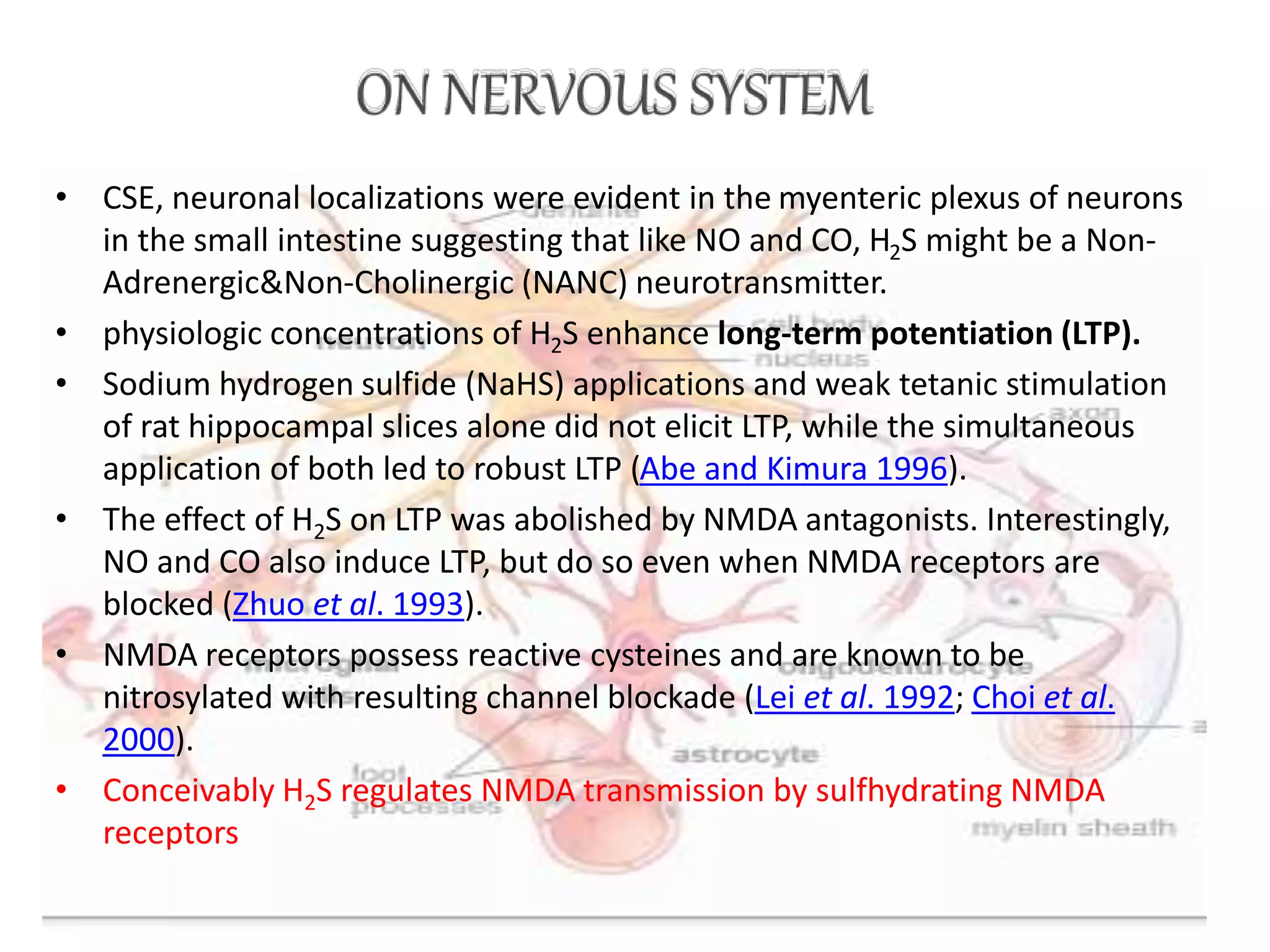 • CSE, neuronal localizations were evident in the myenteric plexus of neurons
in the small intestine suggesting that like NO and CO, H2S might be a Non-
Adrenergic&Non-Cholinergic (NANC) neurotransmitter.
• physiologic concentrations of H2S enhance long-term potentiation (LTP).
• Sodium hydrogen sulfide (NaHS) applications and weak tetanic stimulation
of rat hippocampal slices alone did not elicit LTP, while the simultaneous
application of both led to robust LTP (Abe and Kimura 1996).
• The effect of H2S on LTP was abolished by NMDA antagonists. Interestingly,
NO and CO also induce LTP, but do so even when NMDA receptors are
blocked (Zhuo et al. 1993).
• NMDA receptors possess reactive cysteines and are known to be
nitrosylated with resulting channel blockade (Lei et al. 1992; Choi et al.
2000).
• Conceivably H2S regulates NMDA transmission by sulfhydrating NMDA
receptors
 
