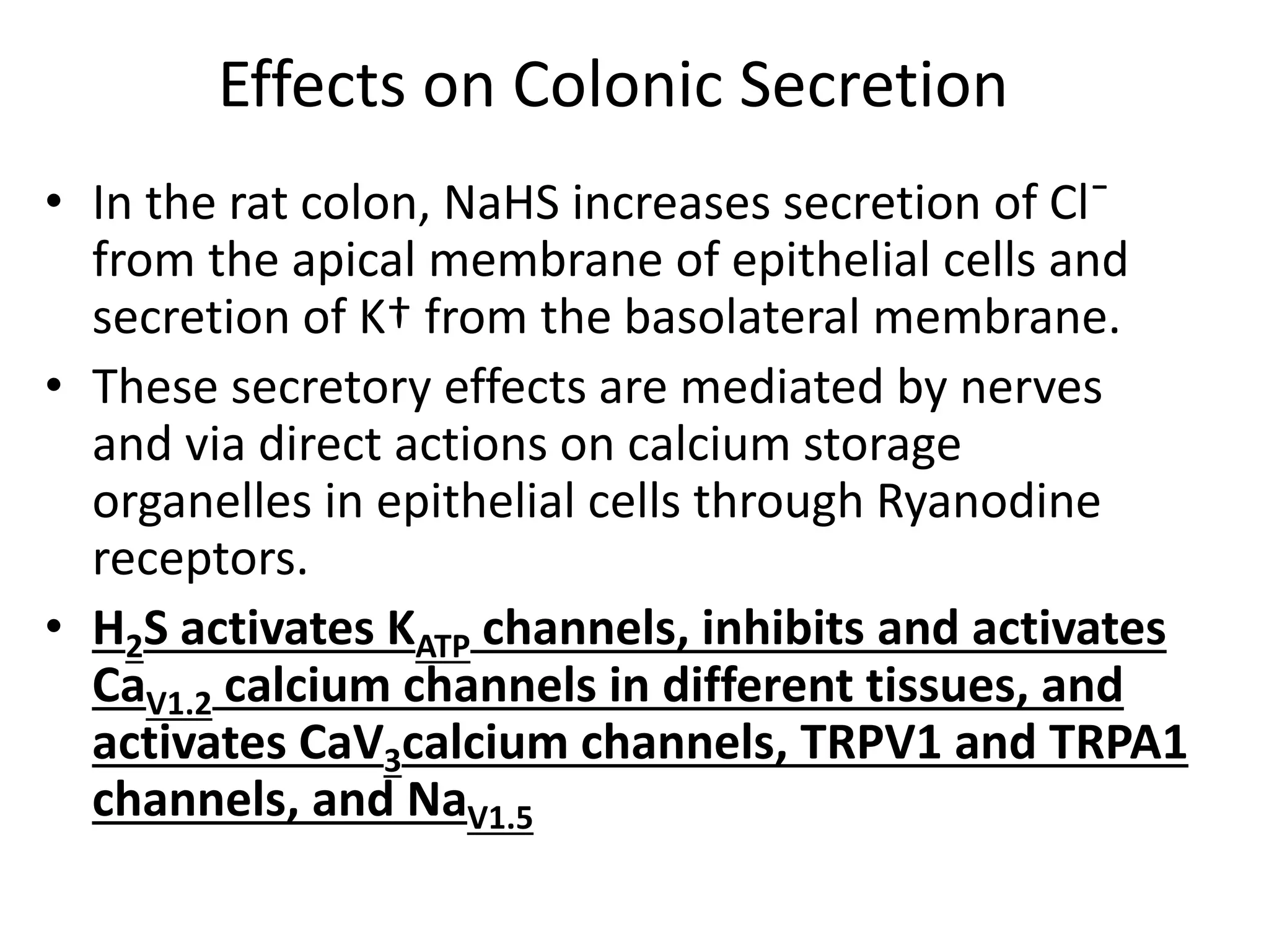 Effects on Colonic Secretion
• In the rat colon, NaHS increases secretion of Cl¯
from the apical membrane of epithelial cells and
secretion of K† from the basolateral membrane.
• These secretory effects are mediated by nerves
and via direct actions on calcium storage
organelles in epithelial cells through Ryanodine
receptors.
• H2S activates KATP channels, inhibits and activates
CaV1.2 calcium channels in different tissues, and
activates CaV3calcium channels, TRPV1 and TRPA1
channels, and NaV1.5
 