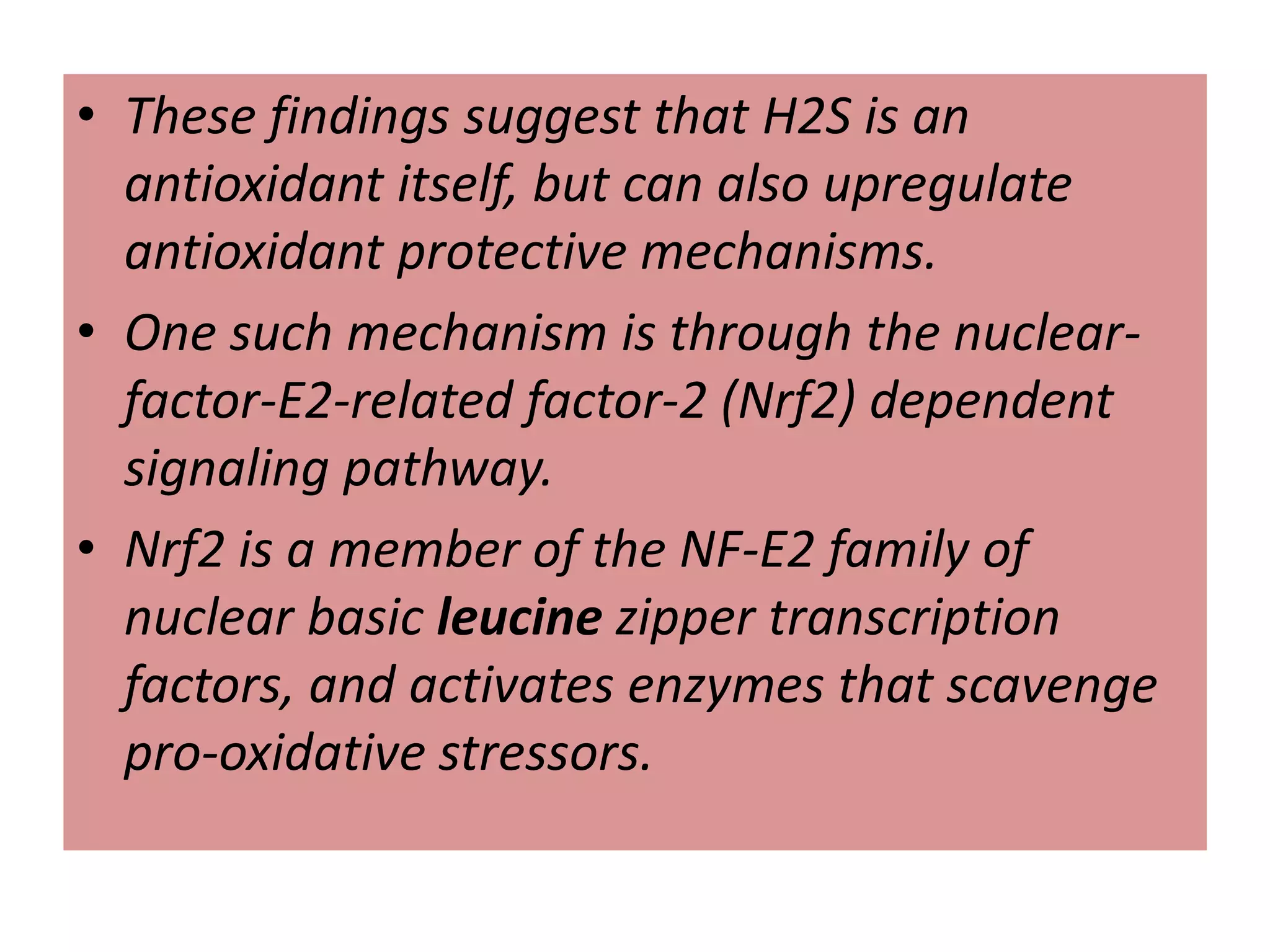 • These findings suggest that H2S is an
antioxidant itself, but can also upregulate
antioxidant protective mechanisms.
• One such mechanism is through the nuclear-
factor-E2-related factor-2 (Nrf2) dependent
signaling pathway.
• Nrf2 is a member of the NF-E2 family of
nuclear basic leucine zipper transcription
factors, and activates enzymes that scavenge
pro-oxidative stressors.
 