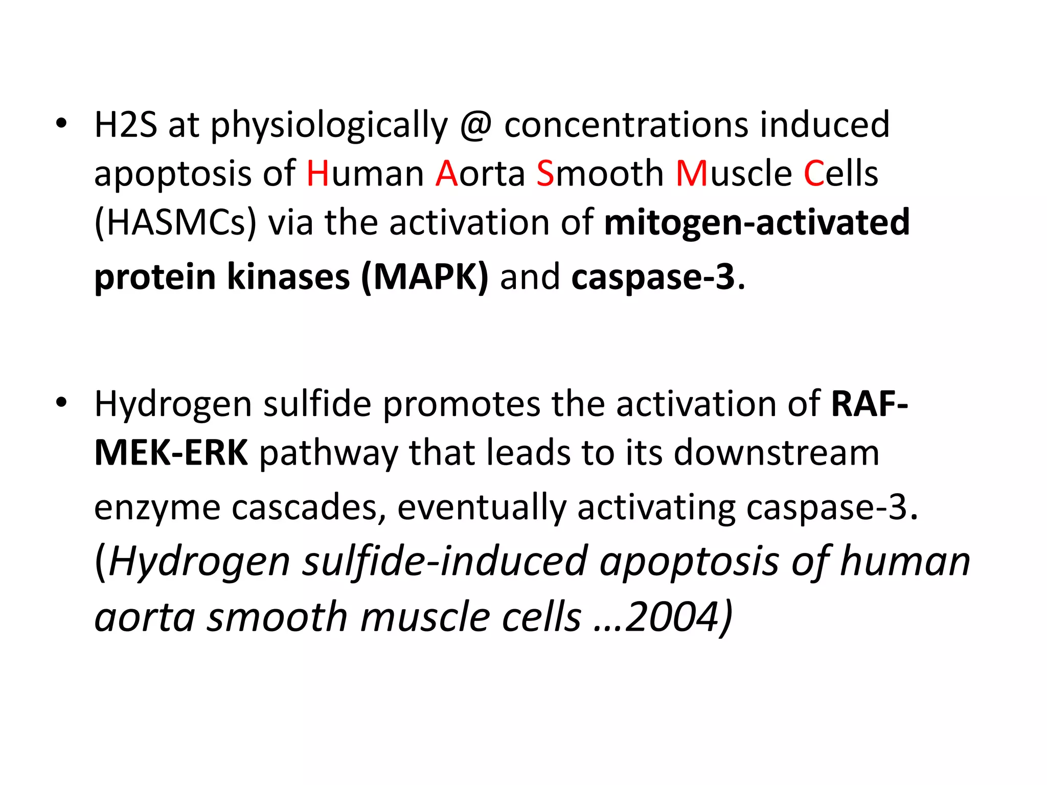 • H2S at physiologically @ concentrations induced
apoptosis of Human Aorta Smooth Muscle Cells
(HASMCs) via the activation of mitogen-activated
protein kinases (MAPK) and caspase-3.
• Hydrogen sulfide promotes the activation of RAF-
MEK-ERK pathway that leads to its downstream
enzyme cascades, eventually activating caspase-3.
(Hydrogen sulfide-induced apoptosis of human
aorta smooth muscle cells …2004)
 