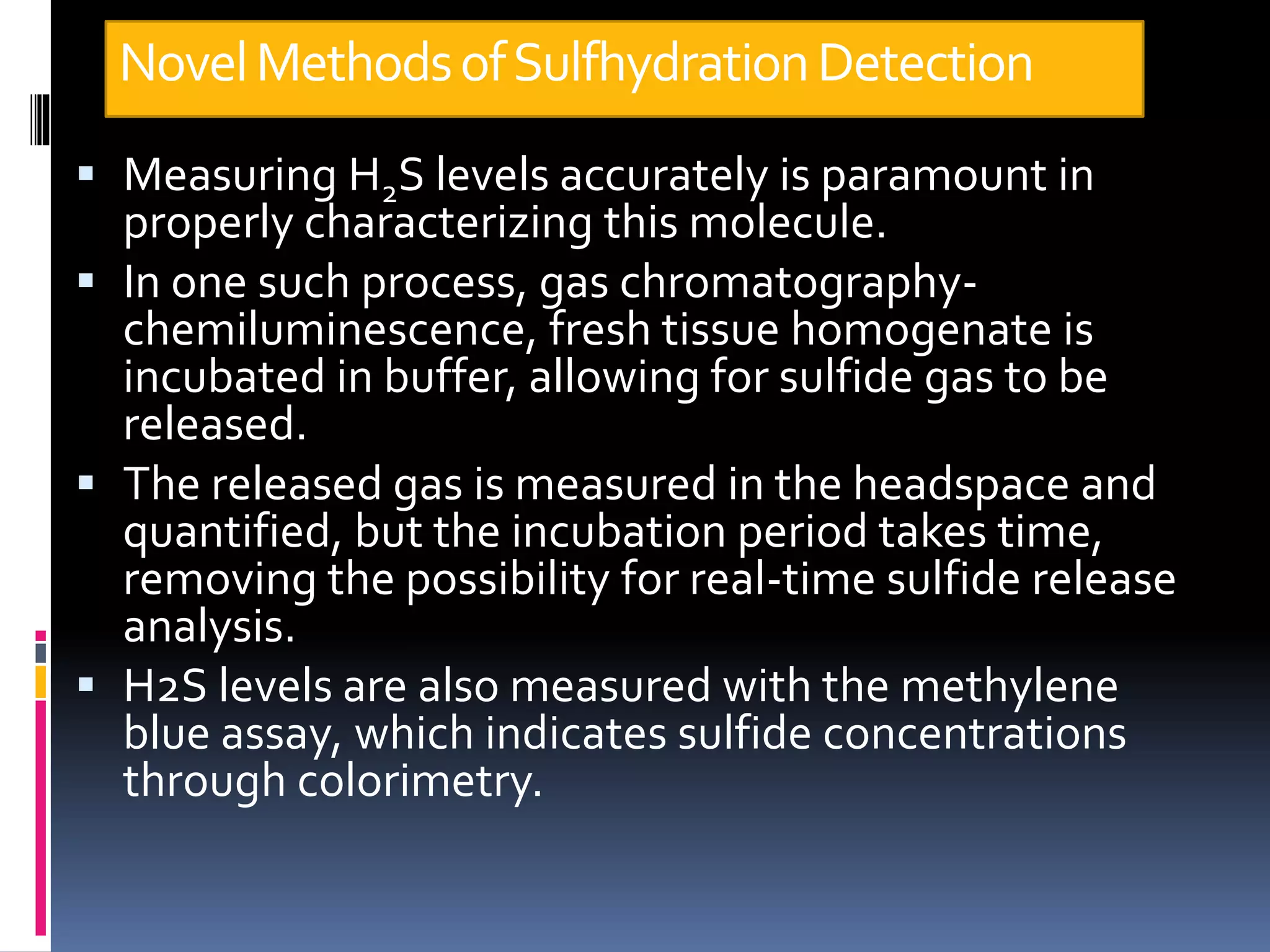 NovelMethodsofSulfhydrationDetection
 Measuring H2S levels accurately is paramount in
properly characterizing this molecule.
 In one such process, gas chromatography-
chemiluminescence, fresh tissue homogenate is
incubated in buffer, allowing for sulfide gas to be
released.
 The released gas is measured in the headspace and
quantified, but the incubation period takes time,
removing the possibility for real-time sulfide release
analysis.
 H2S levels are also measured with the methylene
blue assay, which indicates sulfide concentrations
through colorimetry.
 