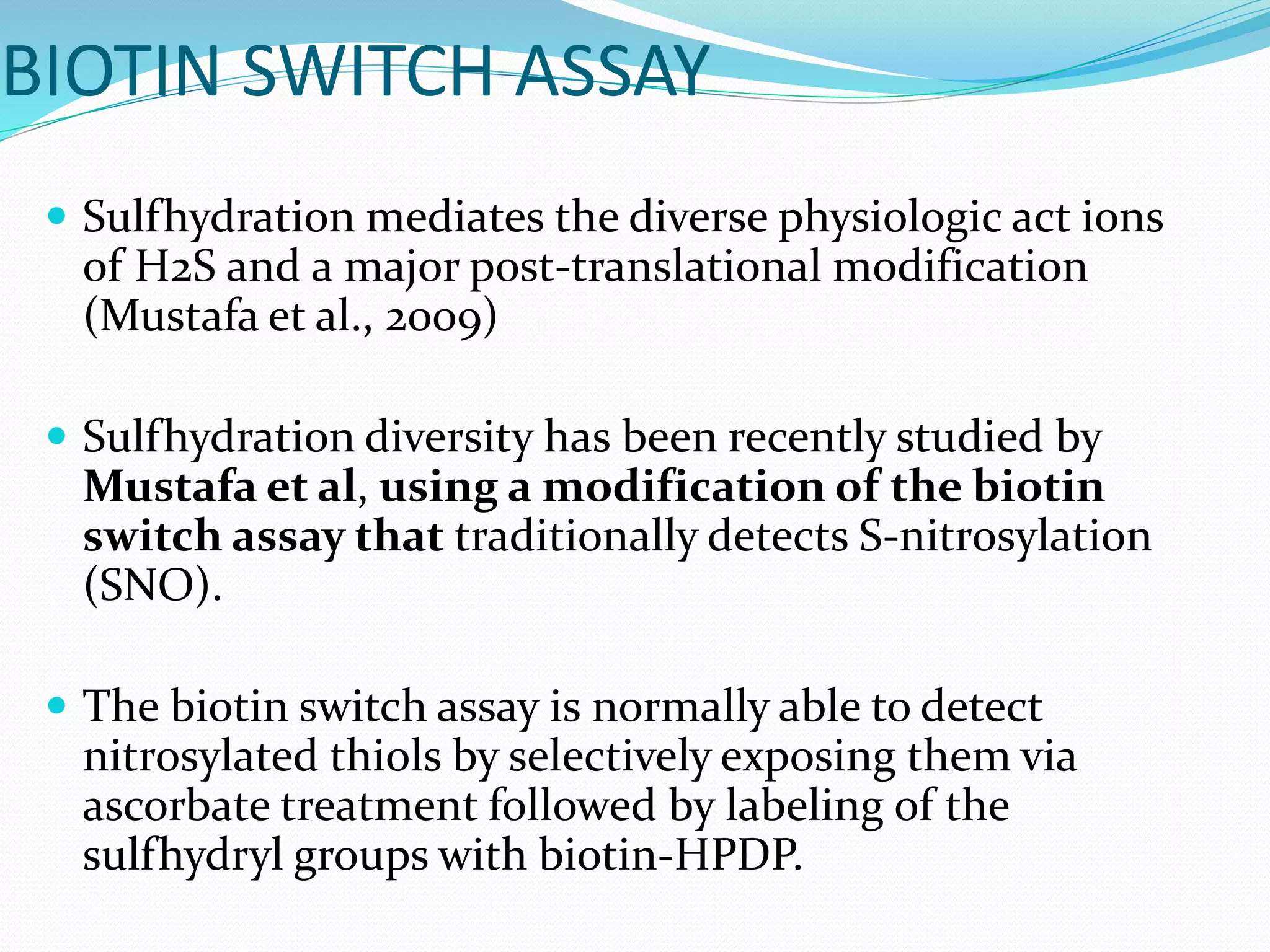 BIOTIN SWITCH ASSAY
 Sulfhydration mediates the diverse physiologic act ions
of H2S and a major post-translational modification
(Mustafa et al., 2009)
 Sulfhydration diversity has been recently studied by
Mustafa et al, using a modification of the biotin
switch assay that traditionally detects S-nitrosylation
(SNO).
 The biotin switch assay is normally able to detect
nitrosylated thiols by selectively exposing them via
ascorbate treatment followed by labeling of the
sulfhydryl groups with biotin-HPDP.
 