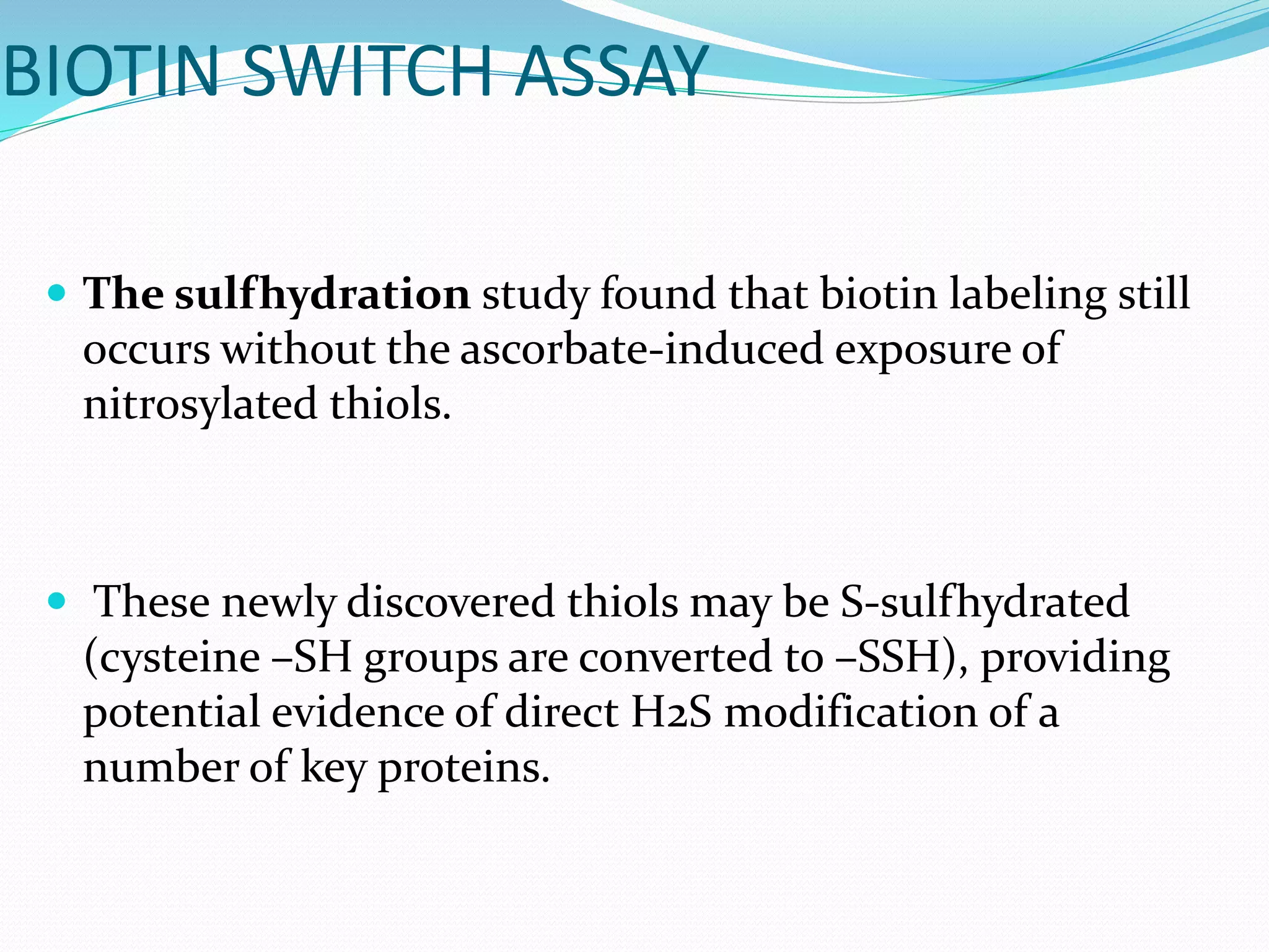 BIOTIN SWITCH ASSAY
 The sulfhydration study found that biotin labeling still
occurs without the ascorbate-induced exposure of
nitrosylated thiols.
 These newly discovered thiols may be S-sulfhydrated
(cysteine –SH groups are converted to –SSH), providing
potential evidence of direct H2S modification of a
number of key proteins.
 