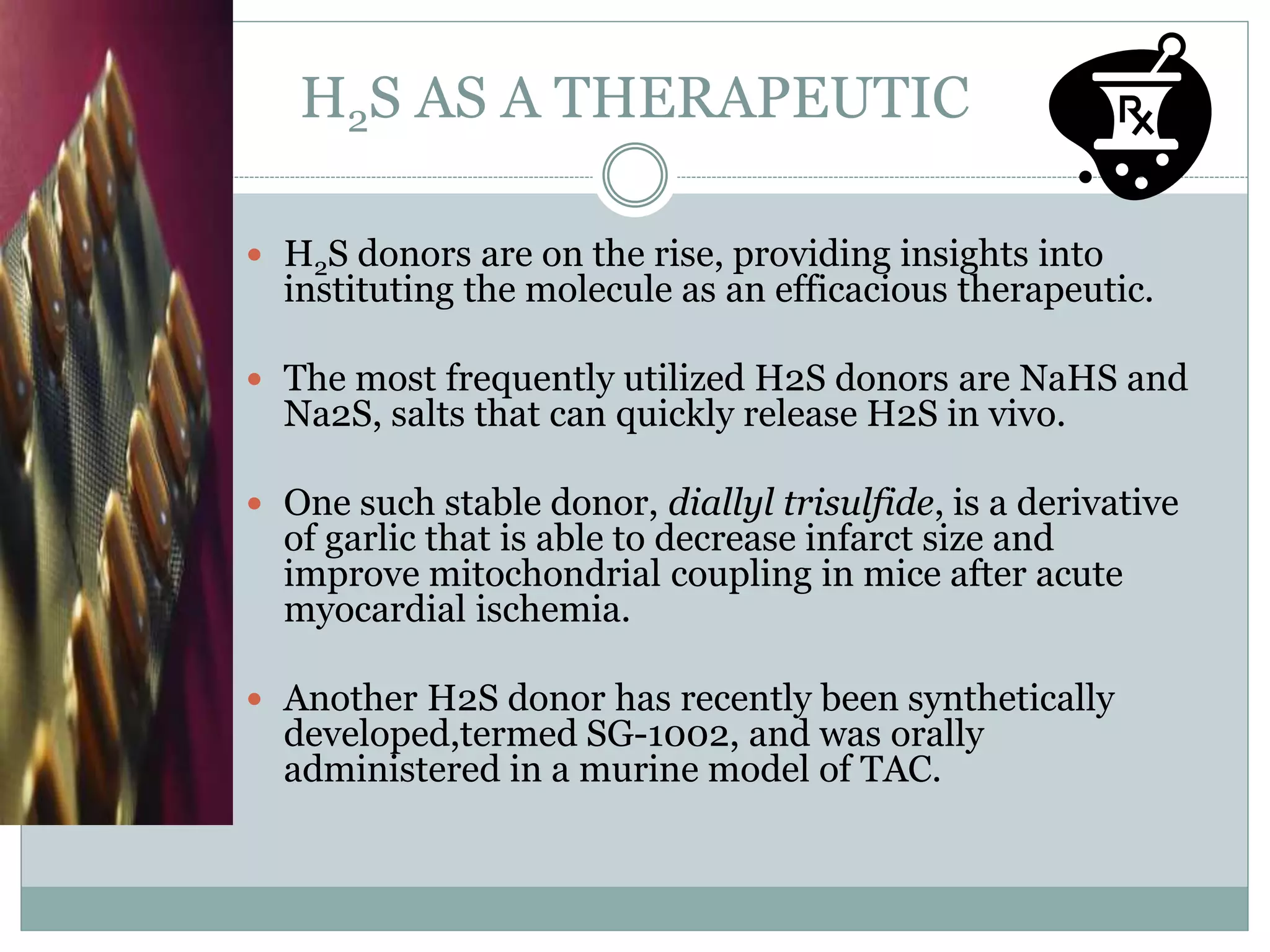 H2S AS A THERAPEUTIC
 H2S donors are on the rise, providing insights into
instituting the molecule as an efficacious therapeutic.
 The most frequently utilized H2S donors are NaHS and
Na2S, salts that can quickly release H2S in vivo.
 One such stable donor, diallyl trisulfide, is a derivative
of garlic that is able to decrease infarct size and
improve mitochondrial coupling in mice after acute
myocardial ischemia.
 Another H2S donor has recently been synthetically
developed,termed SG-1002, and was orally
administered in a murine model of TAC.
 