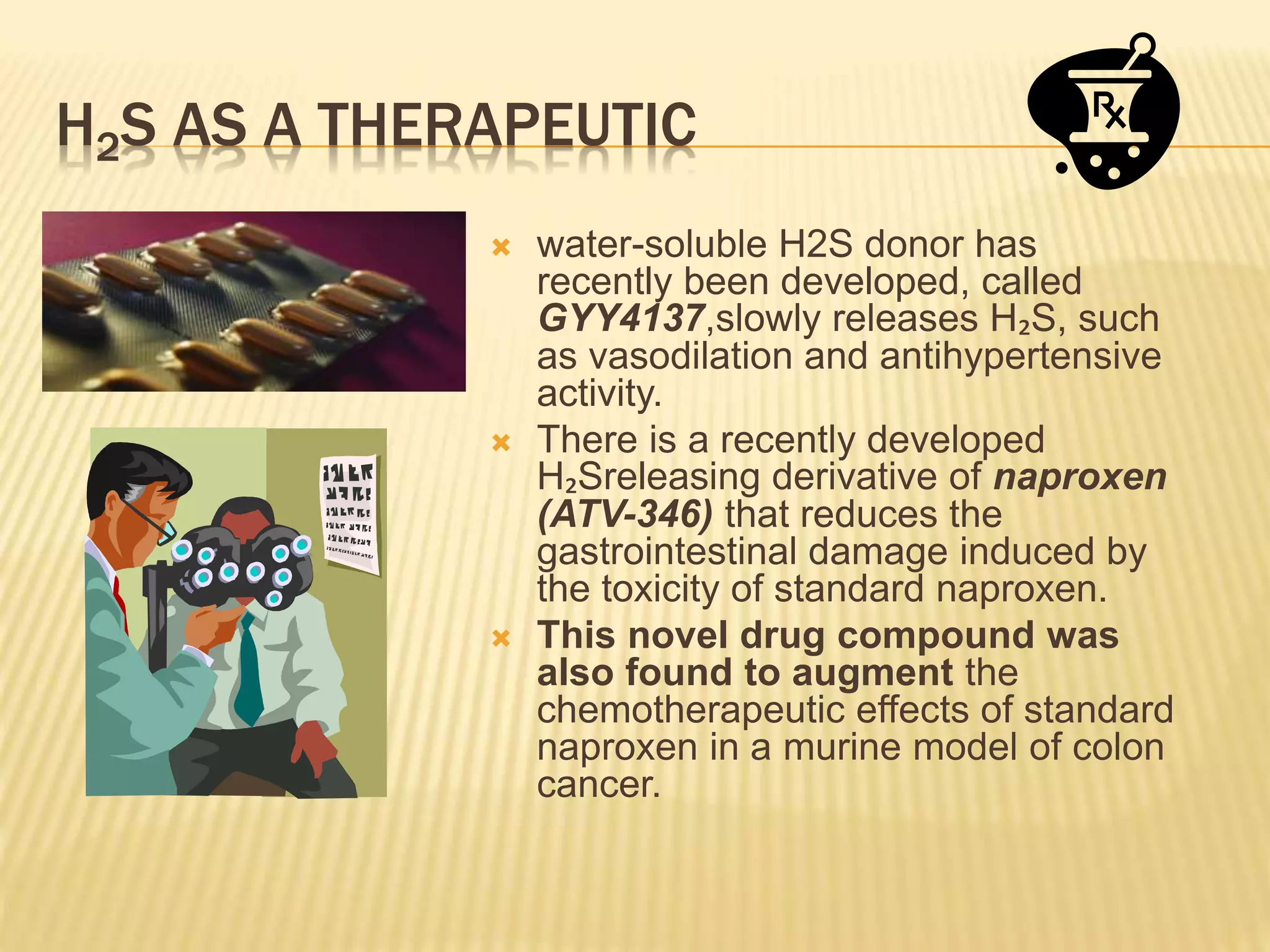 H2S AS A THERAPEUTIC
 water-soluble H2S donor has
recently been developed, called
GYY4137,slowly releases H₂S, such
as vasodilation and antihypertensive
activity.
 There is a recently developed
H₂Sreleasing derivative of naproxen
(ATV-346) that reduces the
gastrointestinal damage induced by
the toxicity of standard naproxen.
 This novel drug compound was
also found to augment the
chemotherapeutic effects of standard
naproxen in a murine model of colon
cancer.
 