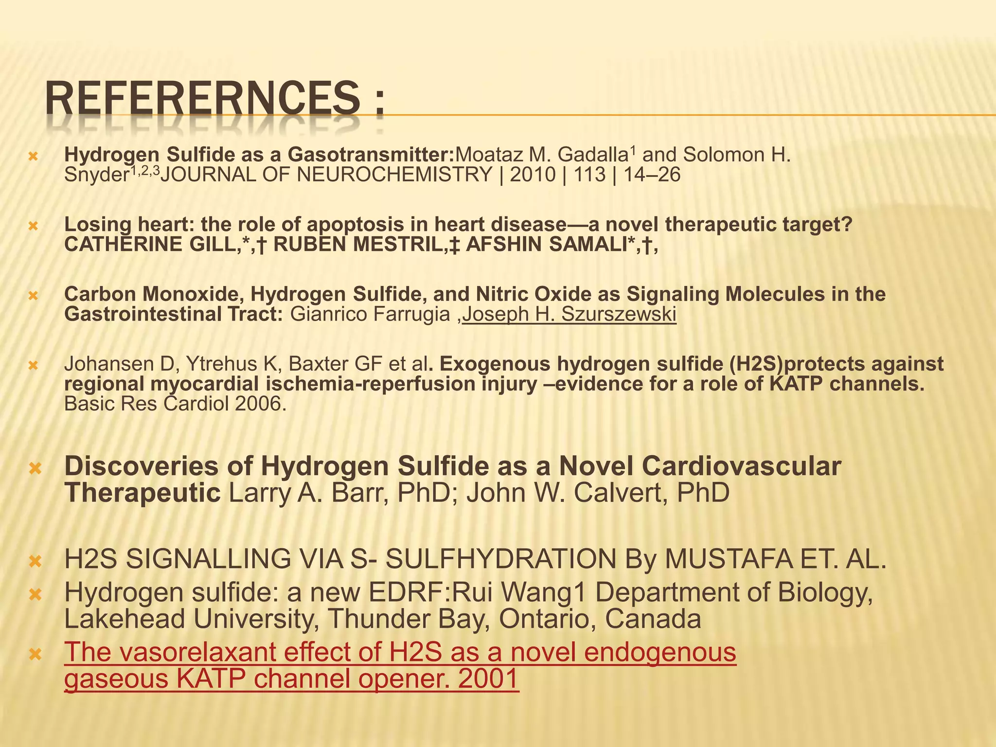 REFERERNCES :
 Hydrogen Sulfide as a Gasotransmitter:Moataz M. Gadalla1 and Solomon H.
Snyder1,2,3JOURNAL OF NEUROCHEMISTRY | 2010 | 113 | 14–26
 Losing heart: the role of apoptosis in heart disease—a novel therapeutic target?
CATHERINE GILL,*,† RUBEN MESTRIL,‡ AFSHIN SAMALI*,†,
 Carbon Monoxide, Hydrogen Sulfide, and Nitric Oxide as Signaling Molecules in the
Gastrointestinal Tract: Gianrico Farrugia ,Joseph H. Szurszewski
 Johansen D, Ytrehus K, Baxter GF et al. Exogenous hydrogen sulfide (H2S)protects against
regional myocardial ischemia-reperfusion injury –evidence for a role of KATP channels.
Basic Res Cardiol 2006.
 Discoveries of Hydrogen Sulfide as a Novel Cardiovascular
Therapeutic Larry A. Barr, PhD; John W. Calvert, PhD
 H2S SIGNALLING VIA S- SULFHYDRATION By MUSTAFA ET. AL.
 Hydrogen sulfide: a new EDRF:Rui Wang1 Department of Biology,
Lakehead University, Thunder Bay, Ontario, Canada
 The vasorelaxant effect of H2S as a novel endogenous
gaseous KATP channel opener. 2001
 