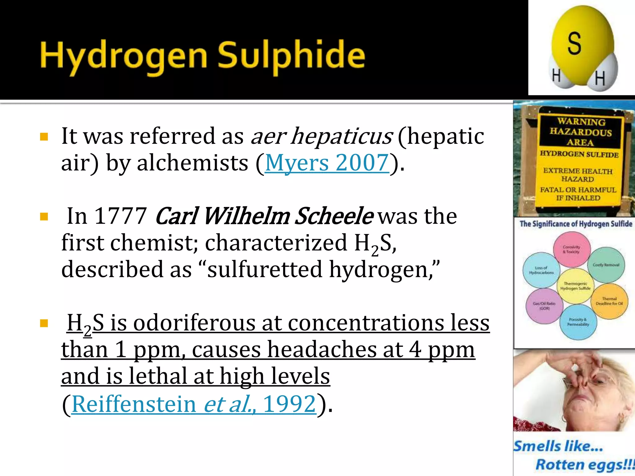  It was referred as aer hepaticus (hepatic
air) by alchemists (Myers 2007).
 In 1777 Carl Wilhelm Scheele was the
first chemist; characterized H2S,
described as “sulfuretted hydrogen,”
 H2S is odoriferous at concentrations less
than 1 ppm, causes headaches at 4 ppm
and is lethal at high levels
(Reiffenstein et al., 1992).
 