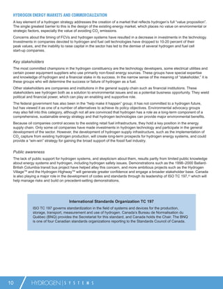HYDROGEN ENERGY MARKETS AND COMMERCIALIZATION
 A key element of a hydrogen strategy addresses the creation of a market that reﬂects hydrogen’s full “value proposition”.
 The single greatest barrier to this is the design of the existing energy market, which places no value on environmental or
 strategic factors, especially the value of avoiding CO2 emissions.
 Concerns about the timing of FCVs and hydrogen systems have resulted in a decrease in investments in the technology.
 Investments in companies devoted to hydrogen and fuel cell technologies have dropped to 10-20 percent of their
 peak values, and the inability to raise capital in the sector has led to the demise of several hydrogen and fuel cell
 start-up companies.


 Key stakeholders
 The most committed champions in the hydrogen constituency are the technology developers, some electrical utilities and
 certain power equipment suppliers who use primarily non-fossil energy sources. These groups have special expertise
 and knowledge of hydrogen and a ﬁnancial stake in its success. In the narrow sense of the meaning of “stakeholder,” it is
 these groups who will determine the success or failure of hydrogen as a fuel.
 Other stakeholders are companies and institutions in the general supply chain such as ﬁnancial institutions. These
 stakeholders see hydrogen both as a solution to environmental issues and as a potential business opportunity. They wield
 political and ﬁnancial power, which can play an enabling and supportive role.
 The federal government has also been in the “help make it happen” group; it has not committed to a hydrogen future,
 but has viewed it as one of a number of alternatives to achieve its policy objectives. Environmental advocacy groups
 may also fall into this category, although not all are convinced that hydrogen has a role as a long-term component of a
 comprehensive, sustainable energy strategy and that hydrogen technologies can provide major environmental beneﬁts.
 Because oil companies control access to the existing retail fuel infrastructure, they hold a key position in the energy
 supply chain. Only some oil companies have made investments in hydrogen technology and participate in the general
 development of the sector. However, the development of hydrogen supply infrastructure, such as the implementation of
 CO2 capture from existing hydrogen production, will create long-term prospects for hydrogen energy systems, and could
 provide a “win-win” strategy for gaining the broad support of the fossil fuel industry.


 Public awareness
 The lack of public support for hydrogen systems, and skepticism about them, results partly from limited public knowledge
 about energy systems and hydrogen, including hydrogen safety issues. Demonstrations such as the 1998–2000 Ballard-
 British Columbia transit bus project have helped allay this concern, and more ambitious projects such as the Hydrogen
 VillageTM and the Hydrogen HighwayTM will generate greater conﬁdence and engage a broader stakeholder base. Canada
 is also playing a major role in the development of codes and standards through its leadership of ISO TC 197,23 which will
 help manage risks and build on precedent-setting demonstrations.




                                    International Standards Organization TC 197
             ISO TC 197 governs standardization in the ﬁeld of systems and devices for the production,
             storage, transport, measurement and use of hydrogen. Canada’s Bureau de Normalisation du
             Québec (BNQ) provides the Secretariat for this standard, and Canada holds the Chair. The BNQ
             is one of four Canadian standards organizations reporting to the Standards Council of Canada.




10          HYDROGEN             S Y S T E M S
 