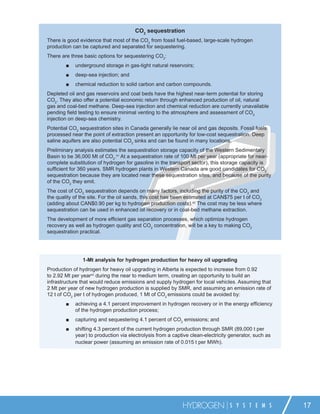 CO2 sequestration
There is good evidence that most of the CO2 from fossil fuel-based, large-scale hydrogen
production can be captured and separated for sequestering.
There are three basic options for sequestering CO2:
        ■   underground storage in gas-tight natural reservoirs;
        ■   deep-sea injection; and
        ■   chemical reduction to solid carbon and carbon compounds.
Depleted oil and gas reservoirs and coal beds have the highest near-term potential for storing
CO2. They also offer a potential economic return through enhanced production of oil, natural
gas and coal-bed methane. Deep-sea injection and chemical reduction are currently unavailable
pending ﬁeld testing to ensure minimal venting to the atmosphere and assessment of CO2
injection on deep-sea chemistry.
Potential CO2 sequestration sites in Canada generally lie near oil and gas deposits. Fossil fuels
processed near the point of extraction present an opportunity for low-cost sequestration. Deep
saline aquifers are also potential CO2 sinks and can be found in many locations.
Preliminary analysis estimates the sequestration storage capacity of the Western Sedimentary
Basin to be 36,000 Mt of CO2.41 At a sequestration rate of 100 Mt per year (appropriate for near-
complete substitution of hydrogen for gasoline in the transport sector), this storage capacity is
sufﬁcient for 360 years. SMR hydrogen plants in Western Canada are good candidates for CO2
sequestration because they are located near these sequestration sites, and because of the purity
of the CO2 they emit.
The cost of CO2 sequestration depends on many factors, including the purity of the CO2 and
the quality of the site. For the oil sands, this cost has been estimated at CAN$75 per t of CO2
(adding about CAN$0.90 per kg to hydrogen production costs).42 The cost may be less where
sequestration can be used in enhanced oil recovery or in coal-bed methane extraction.
The development of more efﬁcient gas separation processes, which optimize hydrogen
recovery as well as hydrogen quality and CO2 concentration, will be a key to making CO2
sequestration practical.




               1-Mt analysis for hydrogen production for heavy oil upgrading
Production of hydrogen for heavy oil upgrading in Alberta is expected to increase from 0.92
to 2.92 Mt per year43 during the near to medium term, creating an opportunity to build an
infrastructure that would reduce emissions and supply hydrogen for local vehicles. Assuming that
2 Mt per year of new hydrogen production is supplied by SMR, and assuming an emission rate of
12 t of CO2 per t of hydrogen produced, 1 Mt of CO2 emissions could be avoided by:
        ■   achieving a 4.1 percent improvement in hydrogen recovery or in the energy efﬁciency
            of the hydrogen production process;
        ■   capturing and sequestering 4.1 percent of CO2 emissions; and
        ■   shifting 4.3 percent of the current hydrogen production through SMR (89,000 t per
            year) to production via electrolysis from a captive clean-electricity generator, such as
            nuclear power (assuming an emission rate of 0.015 t per MWh).




                                                            HYDROGEN             S Y S T E M S         17
 