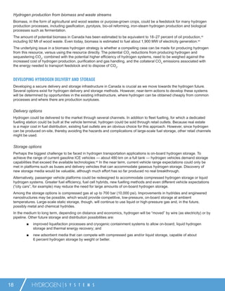 Hydrogen production from biomass and waste streams
 Biomass, in the form of agricultural and wood wastes or purpose-grown crops, could be a feedstock for many hydrogen
 production processes, including gasiﬁcation, pyrolysis, bio-oil reforming, iron-steam hydrogen production and biological
 processes such as fermentation.
 The amount of potential biomass in Canada has been estimated to be equivalent to 18–27 percent of oil production,44
 including 92 Mt of wood waste. Even today, biomass is estimated to fuel about 1,900 MW of electricity generation.45
 The underlying issue in a biomass hydrogen strategy is whether a compelling case can be made for producing hydrogen
 from this resource, versus using the resource directly. The potential CO2 reductions from producing hydrogen and
 sequestering CO2, combined with the potential higher efﬁciency of hydrogen systems, need to be weighed against the
 increased cost of hydrogen production, puriﬁcation and gas handling, and the collateral CO2 emissions associated with
 the energy needed to transport feedstock and to dispose of CO2.


 DEVELOPING HYDROGEN DELIVERY AND STORAGE
 Developing a secure delivery and storage infrastructure in Canada is crucial as we move towards the hydrogen future.
 Several options exist for hydrogen delivery and storage methods. However, near-term actions to develop these systems
 will be determined by opportunities in the existing infrastructure, where hydrogen can be obtained cheaply from common
 processes and where there are production surpluses.


 Delivery options
 Hydrogen could be delivered to the market through several channels. In addition to ﬂeet fuelling, for which a dedicated
 fuelling station could be built at the vehicle terminal, hydrogen could be sold through retail outlets. Because real estate
 is a major cost in fuel distribution, existing fuel outlets are an obvious choice for this approach. However, since hydrogen
 can be produced on-site, thereby avoiding the hazards and complications of large-scale fuel storage, other retail channels
 might be used.


 Storage options
 Perhaps the biggest challenge to be faced in hydrogen transportation applications is on-board hydrogen storage. To
 achieve the range of current gasoline ICE vehicles — about 480 km on a full tank — hydrogen vehicles demand storage
 capabilities that exceed the available technologies.46 In the near term, current vehicle range expectations could only be
 met in platforms such as buses and delivery vehicles that can accommodate gaseous hydrogen storage. Discovery of
 new storage media would be valuable, although much effort has so far produced no real breakthrough.
 Alternatively, passenger vehicle platforms could be redesigned to accommodate compressed hydrogen storage or liquid
 hydrogen systems. Greater fuel efﬁciency, fuel cell hybrids, new fuelling methods and even different vehicle expectations
 (“city cars”, for example) may reduce the need for large amounts of on-board hydrogen storage.
 Among the storage options is compressed gas at up to 700 bar (10,000 psi). Improvements in hydrides and engineered
 nanostructures may be possible, which would provide competitive, low-pressure, on-board storage at ambient
 temperatures. Large-scale static storage, though, will continue to use liquid or high-pressure gas and, in the future,
 possibly metal and chemical hydrides.
 In the medium to long term, depending on distance and economics, hydrogen will be “moved” by wire (as electricity) or by
 pipeline. Other future storage and distribution possibilities are:
         ■   improved liquefaction processes and cryogenic containment systems to allow on-board, liquid hydrogen
             storage and thermal energy recovery; and
         ■   new adsorbent media that can compete with compressed gas and/or liquid storage, capable of about
             6 percent hydrogen storage by weight or better.




18           HYDROGEN            S Y S T E M S
 