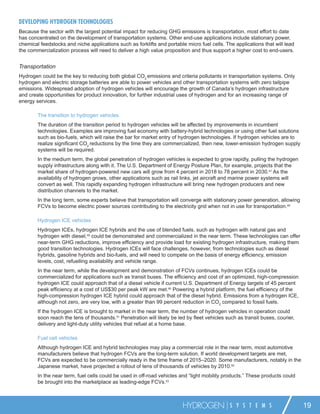 DEVELOPING HYDROGEN TECHNOLOGIES
Because the sector with the largest potential impact for reducing GHG emissions is transportation, most effort to date
has concentrated on the development of transportation systems. Other end-use applications include stationary power,
chemical feedstocks and niche applications such as forklifts and portable micro fuel cells. The applications that will lead
the commercialization process will need to deliver a high value proposition and thus support a higher cost to end-users.


Transportation
Hydrogen could be the key to reducing both global CO2 emissions and criteria pollutants in transportation systems. Only
hydrogen and electric storage batteries are able to power vehicles and other transportation systems with zero tailpipe
emissions. Widespread adoption of hydrogen vehicles will encourage the growth of Canada’s hydrogen infrastructure
and create opportunities for product innovation, for further industrial uses of hydrogen and for an increasing range of
energy services.

        The transition to hydrogen vehicles
        The duration of the transition period to hydrogen vehicles will be affected by improvements in incumbent
        technologies. Examples are improving fuel economy with battery-hybrid technologies or using other fuel solutions
        such as bio-fuels, which will raise the bar for market entry of hydrogen technologies. If hydrogen vehicles are to
        realize signiﬁcant CO2 reductions by the time they are commercialized, then new, lower-emission hydrogen supply
        systems will be required.
        In the medium term, the global penetration of hydrogen vehicles is expected to grow rapidly, pulling the hydrogen
        supply infrastructure along with it. The U.S. Department of Energy Posture Plan, for example, projects that the
        market share of hydrogen-powered new cars will grow from 4 percent in 2018 to 78 percent in 2030.47 As the
        availability of hydrogen grows, other applications such as rail links, jet aircraft and marine power systems will
        convert as well. This rapidly expanding hydrogen infrastructure will bring new hydrogen producers and new
        distribution channels to the market.
        In the long term, some experts believe that transportation will converge with stationary power generation, allowing
        FCVs to become electric power sources contributing to the electricity grid when not in use for transportation.48

        Hydrogen ICE vehicles
        Hydrogen ICEs, hydrogen ICE hybrids and the use of blended fuels, such as hydrogen with natural gas and
        hydrogen with diesel,49 could be demonstrated and commercialized in the near term. These technologies can offer
        near-term GHG reductions, improve efﬁciency and provide load for existing hydrogen infrastructure, making them
        good transition technologies. Hydrogen ICEs will face challenges, however, from technologies such as diesel
        hybrids, gasoline hybrids and bio-fuels, and will need to compete on the basis of energy efﬁciency, emission
        levels, cost, refuelling availability and vehicle range.
        In the near term, while the development and demonstration of FCVs continues, hydrogen ICEs could be
        commercialized for applications such as transit buses. The efﬁciency and cost of an optimized, high-compression
        hydrogen ICE could approach that of a diesel vehicle if current U.S. Department of Energy targets of 45 percent
        peak efﬁciency at a cost of US$30 per peak kW are met.50 Powering a hybrid platform, the fuel efﬁciency of the
        high-compression hydrogen ICE hybrid could approach that of the diesel hybrid. Emissions from a hydrogen ICE,
        although not zero, are very low, with a greater than 99 percent reduction in CO2 compared to fossil fuels.
        If the hydrogen ICE is brought to market in the near term, the number of hydrogen vehicles in operation could
        soon reach the tens of thousands.51 Penetration will likely be led by ﬂeet vehicles such as transit buses, courier,
        delivery and light-duty utility vehicles that refuel at a home base.

        Fuel cell vehicles
        Although hydrogen ICE and hybrid technologies may play a commercial role in the near term, most automotive
        manufacturers believe that hydrogen FCVs are the long-term solution. If world development targets are met,
        FCVs are expected to be commercially ready in the time frame of 2015–2020. Some manufacturers, notably in the
        Japanese market, have projected a rollout of tens of thousands of vehicles by 2010.52
        In the near term, fuel cells could be used in off-road vehicles and “light mobility products.” These products could
        be brought into the marketplace as leading-edge FCVs.53



                                                                         HYDROGEN             S Y S T E M S                   19
 