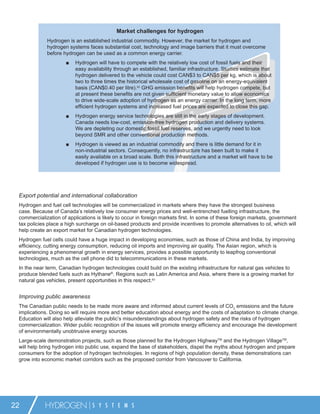 Market challenges for hydrogen
             Hydrogen is an established industrial commodity. However, the market for hydrogen and
             hydrogen systems faces substantial cost, technology and image barriers that it must overcome
             before hydrogen can be used as a common energy carrier.
                     ■    Hydrogen will have to compete with the relatively low cost of fossil fuels and their
                          easy availability through an established, familiar infrastructure. Studies estimate that
                          hydrogen delivered to the vehicle could cost CAN$3 to CAN$5 per kg, which is about
                          two to three times the historical wholesale cost of gasoline on an energy-equivalent
                          basis (CAN$0.40 per litre).62 GHG emission beneﬁts will help hydrogen compete, but
                          at present these beneﬁts are not given sufﬁcient monetary value to allow economics
                          to drive wide-scale adoption of hydrogen as an energy carrier. In the long term, more
                          efﬁcient hydrogen systems and increased fuel prices are expected to close this gap.
                     ■    Hydrogen energy service technologies are still in the early stages of development.
                          Canada needs low-cost, emission-free hydrogen production and delivery systems.
                          We are depleting our domestic fossil fuel reserves, and we urgently need to look
                          beyond SMR and other conventional production methods.
                     ■    Hydrogen is viewed as an industrial commodity and there is little demand for it in
                          non-industrial sectors. Consequently, no infrastructure has been built to make it
                          easily available on a broad scale. Both this infrastructure and a market will have to be
                          developed if hydrogen use is to become widespread.




 Export potential and international collaboration
 Hydrogen and fuel cell technologies will be commercialized in markets where they have the strongest business
 case. Because of Canada’s relatively low consumer energy prices and well-entrenched fuelling infrastructure, the
 commercialization of applications is likely to occur in foreign markets ﬁrst. In some of these foreign markets, government
 tax policies place a high surcharge on oil-based products and provide incentives to promote alternatives to oil, which will
 help create an export market for Canadian hydrogen technologies.
 Hydrogen fuel cells could have a huge impact in developing economies, such as those of China and India, by improving
 efﬁciency, cutting energy consumption, reducing oil imports and improving air quality. The Asian region, which is
 experiencing a phenomenal growth in energy services, provides a possible opportunity to leapfrog conventional
 technologies, much as the cell phone did to telecommunications in these markets.
 In the near term, Canadian hydrogen technologies could build on the existing infrastructure for natural gas vehicles to
 produce blended fuels such as Hythane®. Regions such as Latin America and Asia, where there is a growing market for
 natural gas vehicles, present opportunities in this respect.63


 Improving public awareness
 The Canadian public needs to be made more aware and informed about current levels of CO2 emissions and the future
 implications. Doing so will require more and better education about energy and the costs of adaptation to climate change.
 Education will also help alleviate the public’s misunderstandings about hydrogen safety and the risks of hydrogen
 commercialization. Wider public recognition of the issues will promote energy efﬁciency and encourage the development
 of environmentally unobtrusive energy sources.
 Large-scale demonstration projects, such as those planned for the Hydrogen HighwayTM and the Hydrogen VillageTM,
 will help bring hydrogen into public use, expand the base of stakeholders, dispel the myths about hydrogen and prepare
 consumers for the adoption of hydrogen technologies. In regions of high population density, these demonstrations can
 grow into economic market corridors such as the proposed corridor from Vancouver to California.




22          HYDROGEN             S Y S T E M S
 