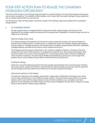 FOUR-STEP ACTION PLAN TO REALIZE THE CANADIAN
HYDROGEN OPPORTUNITY
The timing of the transition to the Hydrogen Age will depend on market conditions, the rate of technological development
and consumer acceptance. The transition will take decades, which means that if we expect hydrogen to play a signiﬁcant
role on a global scale by 2050, we must act now.
The following four steps will help position Canada as a leader of the Hydrogen Age and the global shift to sustainable
energy systems.


1.      SET A NATIONAL STRATEGY
        Canada urgently needs an integrated national energy and climate change strategy, both because of the
        magnitude of the changes needed and because the increasing costs of adaptation to climate change may limit our
        ability to act in the future.


        What the strategy would include
        The national strategy would address the environment, energy supply and economy, and set the direction for
        Canada’s future energy systems. In deﬁning near- to medium-term goals, the Hydrogen Strategic Plan Working
        Group’s mission to “no longer expand the use of fossil fuels for Canadian energy services after 2025” establishes
        a tangible objective and sets the time frame in which changes should occur.
        The strategy would also include a framework for CO2 emissions mitigation measures, including an economic
        framework for the cost of GHG emissions. To accelerate the market for new, clean-energy technologies, ﬁscal
        incentives based on the current cost of managing CO2 in fossil-based energy systems would be established.
        These incentives should be in line with actions already being developed by groups such as the Large Final
        Emitters Group64 and the National Round Table on the Environment and Economy.65


        Creating the strategy
        A task force, led at the federal government level and including representatives from provincial energy ministries,
        the energy industry, academia and NGOs, would develop the national strategy. Government action to create the
        national strategy would also reﬂect the commitment of an informed majority of Canadians.


        Achieving the objectives of the strategy
        To achieve the objectives of the strategy, governments, energy system stakeholders and energy users will all
        have to make commitments to move towards hydrogen systems. The governments responsible for our energy
        systems need to work with the energy industry to ensure that the transitions occur. Canadians need clear
        guidance on the implications of climate change, the future costs of adaptation and the need to change our energy
        future to meet long-term climate change objectives.




                                                                        HYDROGEN             S Y S T E M S                   23
 