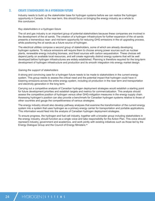 2.   CREATE STAKEHOLDERS IN A HYDROGEN FUTURE
      Industry needs to build up the stakeholder base for hydrogen systems before we can realize the hydrogen
      opportunity in Canada. In the near term, this should focus on bringing the energy industry as a whole to
      this conclusion.


      Key stakeholders in a hydrogen future
      The oil and gas industry is an important group of potential stakeholders because these companies are involved in
      the development of the oil sands. The creation of a hydrogen infrastructure for further expansion of the oil sands
      presents a tremendous near- and mid-term opportunity for reducing GHG emissions in the oil upgrading process,
      while positioning the oil sands as a future source of hydrogen.
      The electrical utilities compose a second group of stakeholders, some of which are already developing
      hydrogen systems. To reduce emissions will require them to choose among power sources such as nuclear
      plants, renewable energy including biomass, and fossil sources with carbon sequestration. These choices will
      depend partly on available local resources, and will create regionally distinct energy systems that will be well
      developed before hydrogen infrastructures are widely established. Planning is therefore required for the long-term
      development of hydrogen infrastructure and production and its smooth integration into energy market design.


      Gaining the support of stakeholders
      A strong and convincing case for a hydrogen future needs to be made to stakeholders in the current energy
      system. This group needs to assess the critical need and the potential impact that hydrogen could have in
      lowering emissions across the entire energy system, including oil production in the near term and transportation
      and electricity generation in the long term.
      Carrying out a competitive analysis of Canadian hydrogen deployment strategies would establish a starting point
      for future development priorities and establish targets and metrics for commercialization. This analysis should
      assess the competitive position of hydrogen versus other GHG-mitigation measures in the energy supply chain.
      Assessing hydrogen’s position can also provide a benchmark for Canadian hydrogen systems relative to those of
      other countries and gauge the competitiveness of various strategies.
      The energy industry should also develop pathway analyses that examine the transformation of the current energy
      system into a system that uses hydrogen as a primary energy carrier for transportation and portable applications.
      This information would feed into the analysis of Canadian hydrogen deployment strategies.
      To ensure progress, the hydrogen and fuel cell industry, together with a broader group including stakeholders in
      the energy industry, should function as a single voice and take responsibility for the Action Plan. This voice should
      represent industry, government and academics, and work jointly with existing initiatives such as those led by the
      Energy Dialogue Group and the Council of Energy Ministers.66




24       HYDROGEN             S Y S T E M S
 