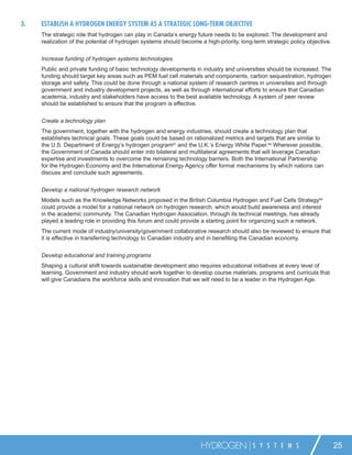 3.   ESTABLISH A HYDROGEN ENERGY SYSTEM AS A STRATEGIC LONG-TERM OBJECTIVE
     The strategic role that hydrogen can play in Canada’s energy future needs to be explored. The development and
     realization of the potential of hydrogen systems should become a high-priority, long-term strategic policy objective.


     Increase funding of hydrogen systems technologies
     Public and private funding of basic technology developments in industry and universities should be increased. The
     funding should target key areas such as PEM fuel cell materials and components, carbon sequestration, hydrogen
     storage and safety. This could be done through a national system of research centres in universities and through
     government and industry development projects, as well as through international efforts to ensure that Canadian
     academia, industry and stakeholders have access to the best available technology. A system of peer review
     should be established to ensure that the program is effective.


     Create a technology plan
     The government, together with the hydrogen and energy industries, should create a technology plan that
     establishes technical goals. These goals could be based on rationalized metrics and targets that are similar to
     the U.S. Department of Energy’s hydrogen program67 and the U.K.’s Energy White Paper.68 Wherever possible,
     the Government of Canada should enter into bilateral and multilateral agreements that will leverage Canadian
     expertise and investments to overcome the remaining technology barriers. Both the International Partnership
     for the Hydrogen Economy and the International Energy Agency offer formal mechanisms by which nations can
     discuss and conclude such agreements.


     Develop a national hydrogen research network
     Models such as the Knowledge Networks proposed in the British Columbia Hydrogen and Fuel Cells Strategy69
     could provide a model for a national network on hydrogen research, which would build awareness and interest
     in the academic community. The Canadian Hydrogen Association, through its technical meetings, has already
     played a leading role in providing this forum and could provide a starting point for organizing such a network.
     The current mode of industry/university/government collaborative research should also be reviewed to ensure that
     it is effective in transferring technology to Canadian industry and in beneﬁting the Canadian economy.


     Develop educational and training programs
     Shaping a cultural shift towards sustainable development also requires educational initiatives at every level of
     learning. Government and industry should work together to develop course materials, programs and curricula that
     will give Canadians the workforce skills and innovation that we will need to be a leader in the Hydrogen Age.




                                                                     HYDROGEN             S Y S T E M S                      25
 