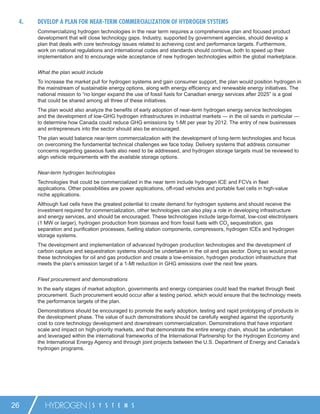 4.   DEVELOP A PLAN FOR NEAR-TERM COMMERCIALIZATION OF HYDROGEN SYSTEMS
      Commercializing hydrogen technologies in the near term requires a comprehensive plan and focused product
      development that will close technology gaps. Industry, supported by government agencies, should develop a
      plan that deals with core technology issues related to achieving cost and performance targets. Furthermore,
      work on national regulations and international codes and standards should continue, both to speed up their
      implementation and to encourage wide acceptance of new hydrogen technologies within the global marketplace.


      What the plan would include
      To increase the market pull for hydrogen systems and gain consumer support, the plan would position hydrogen in
      the mainstream of sustainable energy options, along with energy efﬁciency and renewable energy initiatives. The
      national mission to “no longer expand the use of fossil fuels for Canadian energy services after 2025” is a goal
      that could be shared among all three of these initiatives.
      The plan would also analyze the beneﬁts of early adoption of near-term hydrogen energy service technologies
      and the development of low-GHG hydrogen infrastructures in industrial markets — in the oil sands in particular —
      to determine how Canada could reduce GHG emissions by 1-Mt per year by 2012. The entry of new businesses
      and entrepreneurs into the sector should also be encouraged.
      The plan would balance near-term commercialization with the development of long-term technologies and focus
      on overcoming the fundamental technical challenges we face today. Delivery systems that address consumer
      concerns regarding gaseous fuels also need to be addressed, and hydrogen storage targets must be reviewed to
      align vehicle requirements with the available storage options.


      Near-term hydrogen technologies
      Technologies that could be commercialized in the near term include hydrogen ICE and FCVs in ﬂeet
      applications. Other possibilities are power applications, off-road vehicles and portable fuel cells in high-value
      niche applications.
      Although fuel cells have the greatest potential to create demand for hydrogen systems and should receive the
      investment required for commercialization, other technologies can also play a role in developing infrastructure
      and energy services, and should be encouraged. These technologies include large-format, low-cost electrolysers
      (1 MW or larger), hydrogen production from biomass and from fossil fuels with CO2 sequestration, gas
      separation and puriﬁcation processes, fuelling station components, compressors, hydrogen ICEs and hydrogen
      storage systems.
      The development and implementation of advanced hydrogen production technologies and the development of
      carbon capture and sequestration systems should be undertaken in the oil and gas sector. Doing so would prove
      these technologies for oil and gas production and create a low-emission, hydrogen production infrastructure that
      meets the plan’s emission target of a 1-Mt reduction in GHG emissions over the next few years.

      Fleet procurement and demonstrations
      In the early stages of market adoption, governments and energy companies could lead the market through ﬂeet
      procurement. Such procurement would occur after a testing period, which would ensure that the technology meets
      the performance targets of the plan.
      Demonstrations should be encouraged to promote the early adoption, testing and rapid prototyping of products in
      the development phase. The value of such demonstrations should be carefully weighed against the opportunity
      cost to core technology development and downstream commercialization. Demonstrations that have important
      scale and impact on high-priority markets, and that demonstrate the entire energy chain, should be undertaken
      and leveraged within the international frameworks of the International Partnership for the Hydrogen Economy and
      the International Energy Agency and through joint projects between the U.S. Department of Energy and Canada’s
      hydrogen programs.




26       HYDROGEN             S Y S T E M S
 