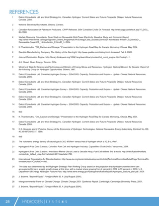 REFERENCES
     1    Dalcor Consultants Ltd. and Intuit Strategy Inc. Canadian Hydrogen: Current Status and Future Prospects. Ottawa: Natural Resources
          Canada, 2004.

     2    National Electricity Roundtable. Ottawa, Canada.

     3    Canadian Association of Petroleum Producers. CAPP Releases 2004 Canadian Crude Oil Forecast, http://www.capp.ca/default.asp?V_DOC_
          ID=1068.

     4    Marbek Resource Consultants. Case Study on Renewable Grid-Power Electricity: Baseline Study and Economic Report,
          http://www.nrtee-trnee.ca/eng/programs/Current_Programs/EFR-Energy/Case_Studies/20040521-Renewable-Power-CS/20040521_
          Renewable-Power-CS_1-Introduction_E.htm#3_3. 2004.

     5    K. Thambimuthu. “CO2 Capture and Storage.” Presentation to the Hydrogen Road Map for Canada Workshop. Ottawa, May 2004.

     6    Gas-Lite Manufacturing Company. The History of the Gas Light, http://www.gaslite.com/history.html. Accessed: Feb 9, 2005.

     7    Internal Combustion Engine, http://library.thinkquest.org/16541/eng/learn/library/content/int_comb_engine.htm?tqskip1=1.

     8    A.K. Stuart. Stuart Energy, Toronto, 2004.

     9    Ministry of State for Science and Technology and Ministry of Energy Mines and Resources. Hydrogen: National Mission for Canada: Report of
          the Advisory Group on Hydrogen Opportunities. Ottawa, 1987.

     10   Dalcor Consultants Ltd. Canadian Hydrogen Survey – 2004/2005: Capacity, Production and Surplus – Update. Ottawa: Natural Resources
          Canada, 2005.

     11   Dalcor Consultants Ltd. and Intuit Strategy Inc. Canadian Hydrogen: Current Status and Future Prospects. Ottawa: Natural Resources
          Canada, 2004.

     12   Dalcor Consultants Ltd. Canadian Hydrogen Survey – 2004/2005: Capacity, Production and Surplus – Update. Ottawa: Natural Resources
          Canada, 2005.

     13   Dalcor Consultants Ltd. and Intuit Strategy Inc. Canadian Hydrogen: Current Status and Future Prospects. Ottawa: Natural Resources
          Canada, 2004.

     14   Dalcor Consultants Ltd. Canadian Hydrogen Survey – 2004/2005: Capacity, Production and Surplus – Update. Ottawa: Natural Resources
          Canada, 2005.

     15   Ibid

     16   K. Thambimuthu. “CO2 Capture and Storage.” Presentation to the Hydrogen Road Map for Canada Workshop, Ottawa, May 2004.

     17   Dalcor Consultants Ltd. and Intuit Strategy Inc. Canadian Hydrogen: Current Status and Future Prospects. Ottawa: Natural Resources
          Canada, 2004.

     18   C.E. Gregoire and V. Putsche. Survey of the Economics of Hydrogen Technologies. National Renewable Energy Laboratory. Contract No. DE-
          AC36-98-GO10337, 1999.

     19   Ibid

     20   The volumetric energy density of natural gas is 38.3 MJ/Nm3 versus that of hydrogen which is 12.8 MJ/Nm3.

     21   Hydrogen & Fuel Cells Canada. Canada’s Fuel Cell and Hydrogen Industry: Capabilities Guide 04/05. Vancouver, 2004.

     22   Hydrogen & Fuel Cells Canada. With Mass-Market Use at Least a Decade Away, Fuel-Cell Makers ﬁnd a Niche, http://www.fuelcellmarkets.
          com/article_default_view.fcm?articleid=4511&subsite=720.

     23   International Organization for Standardization. http://www.iso.org/iso/en/stdsdevelopment/tc/tclist/TechnicalCommitteeDetailPage.TechnicalCo
          mmitteeDetail?COMMID=4490.

     24   This date was determined by the Hydrogen Strategic Plan Working Group based on the projection that hydrogen-powered new cars
          are expected to be in a rapid growth phase at this time, with a market share growing from 4 percent in 2018 to 78 percent in 2030. U.S.
          Department of Energy. Hydrogen Posture Plan, http://www.eere.energy.gov/hydrogenandfuelcells/pdfs/hydrogen_posture_plan.pdf. 2004.

     25   J. Browne. “Beyond Kyoto.” Foreign Affairs 83, 4 (July/August 2004).

     26   Intergovernmental Panel on Climate Change. Climate Change 2001: Synthesis Report. Cambridge: Cambridge University Press, 2001.

     27   J. Browne. “Beyond Kyoto.” Foreign Affairs 83, 4 (July/August 2004).




28               HYDROGEN               S Y S T E M S
 