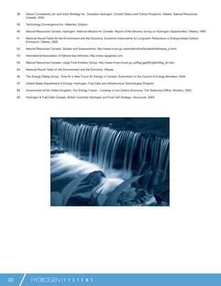 58   Dalcor Consultants Ltd. and Intuit Strategy Inc. Canadian Hydrogen: Current Status and Future Prospects. Ottawa: Natural Resources
          Canada, 2004.

     59   Technology Convergence Inc. Waterloo, Ontario.

     60   Natural Resources Canada. Hydrogen: National Mission for Canada: Report of the Advisory Group on Hydrogen Opportunities. Ottawa, 1987.

     61   National Round Table for the Environment and the Economy. Economic Instruments for Long-term Reductions in Energy-based Carbon
          Emissions. Ottawa, 2005.

     62   Natural Resources Canada. Studies and Assessments, http://www.nrcan.gc.ca/es/etb/ctfca/StudiesAndAssess_e.html.

     63   International Association of Natural Gas Vehicles, http://www.ngvglobal.com.

     64   Natural Resources Canada: Large Final Emitters Group, http://www.nrcan-rncan.gc.ca/lfeg-ggef/English/lfeg_en.htm.

     65   National Round Table on the Environment and the Economy. Ottawa.

     66   The Energy Dialog Group. Time for a New Focus for Energy in Canada. Submission to the Council of Energy Ministers, 2004.

     67   United States Department of Energy: Hydrogen, Fuel Cells and Infrastructure Technologies Program.

     68   Government of the United Kingdom. Our Energy Future – Creating a Low Carbon Economy. The Stationary Ofﬁce, Norwich, 2003.

     69   Hydrogen & Fuel Cells Canada. British Columbia Hydrogen and Fuel Cell Strategy. Vancouver, 2004.




30           HYDROGEN                  S Y S T E M S
 
