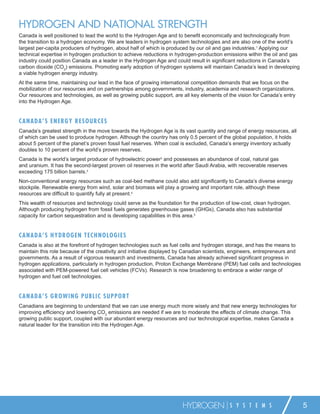 HYDROGEN AND NATIONAL STRENGTH
Canada is well positioned to lead the world to the Hydrogen Age and to beneﬁt economically and technologically from
the transition to a hydrogen economy. We are leaders in hydrogen system technologies and are also one of the world’s
largest per-capita producers of hydrogen, about half of which is produced by our oil and gas industries.1 Applying our
technical expertise in hydrogen production to achieve reductions in hydrogen-production emissions within the oil and gas
industry could position Canada as a leader in the Hydrogen Age and could result in signiﬁcant reductions in Canada’s
carbon dioxide (CO2) emissions. Promoting early adoption of hydrogen systems will maintain Canada’s lead in developing
a viable hydrogen energy industry.
At the same time, maintaining our lead in the face of growing international competition demands that we focus on the
mobilization of our resources and on partnerships among governments, industry, academia and research organizations.
Our resources and technologies, as well as growing public support, are all key elements of the vision for Canada’s entry
into the Hydrogen Age.


C A N A D A ’ S E NE R GY RESOU RCES
Canada’s greatest strength in the move towards the Hydrogen Age is its vast quantity and range of energy resources, all
of which can be used to produce hydrogen. Although the country has only 0.5 percent of the global population, it holds
about 5 percent of the planet’s proven fossil fuel reserves. When coal is excluded, Canada’s energy inventory actually
doubles to 10 percent of the world’s proven reserves.
Canada is the world’s largest producer of hydroelectric power2 and possesses an abundance of coal, natural gas
and uranium. It has the second-largest proven oil reserves in the world after Saudi Arabia, with recoverable reserves
exceeding 175 billion barrels.3
Non-conventional energy resources such as coal-bed methane could also add signiﬁcantly to Canada’s diverse energy
stockpile. Renewable energy from wind, solar and biomass will play a growing and important role, although these
resources are difﬁcult to quantify fully at present.4
This wealth of resources and technology could serve as the foundation for the production of low-cost, clean hydrogen.
Although producing hydrogen from fossil fuels generates greenhouse gases (GHGs), Canada also has substantial
capacity for carbon sequestration and is developing capabilities in this area.5


C A N A D A ’ S H YD R O GEN T ECH NOLOGIES
Canada is also at the forefront of hydrogen technologies such as fuel cells and hydrogen storage, and has the means to
maintain this role because of the creativity and initiative displayed by Canadian scientists, engineers, entrepreneurs and
governments. As a result of vigorous research and investments, Canada has already achieved signiﬁcant progress in
hydrogen applications, particularly in hydrogen production, Proton Exchange Membrane (PEM) fuel cells and technologies
associated with PEM-powered fuel cell vehicles (FCVs). Research is now broadening to embrace a wider range of
hydrogen and fuel cell technologies.


C A N A D A ’ S G R O WING P U B LIC SU P P ORT
Canadians are beginning to understand that we can use energy much more wisely and that new energy technologies for
improving efﬁciency and lowering CO2 emissions are needed if we are to moderate the effects of climate change. This
growing public support, coupled with our abundant energy resources and our technological expertise, makes Canada a
natural leader for the transition into the Hydrogen Age.




                                                                       HYDROGEN             S Y S T E M S                    5
 