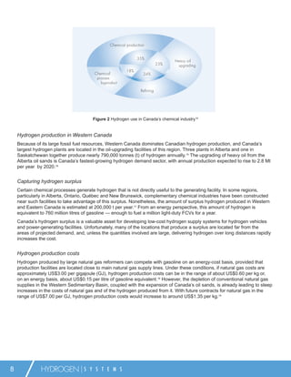 Chemical production


                                                                35%
                                                                                   Heavy oil
                                                                             23%    upgrading
                                                          18%
                                         Chemical                  24%
                                          process
                                            byproduct

                                                                  Refining




                                        Figure 2 Hydrogen use in Canada’s chemical industry14


    Hydrogen production in Western Canada
    Because of its large fossil fuel resources, Western Canada dominates Canadian hydrogen production, and Canada’s
    largest hydrogen plants are located in the oil-upgrading facilities of this region. Three plants in Alberta and one in
    Saskatchewan together produce nearly 790,000 tonnes (t) of hydrogen annually.15 The upgrading of heavy oil from the
    Alberta oil sands is Canada’s fastest-growing hydrogen demand sector, with annual production expected to rise to 2.8 Mt
    per year by 2020.16


    Capturing hydrogen surplus
    Certain chemical processes generate hydrogen that is not directly useful to the generating facility. In some regions,
    particularly in Alberta, Ontario, Québec and New Brunswick, complementary chemical industries have been constructed
    near such facilities to take advantage of this surplus. Nonetheless, the amount of surplus hydrogen produced in Western
    and Eastern Canada is estimated at 200,000 t per year.17 From an energy perspective, this amount of hydrogen is
    equivalent to 760 million litres of gasoline — enough to fuel a million light-duty FCVs for a year.
    Canada’s hydrogen surplus is a valuable asset for developing low-cost hydrogen supply systems for hydrogen vehicles
    and power-generating facilities. Unfortunately, many of the locations that produce a surplus are located far from the
    areas of projected demand, and, unless the quantities involved are large, delivering hydrogen over long distances rapidly
    increases the cost.


    Hydrogen production costs
    Hydrogen produced by large natural gas reformers can compete with gasoline on an energy-cost basis, provided that
    production facilities are located close to main natural gas supply lines. Under these conditions, if natural gas costs are
    approximately US$3.00 per gigajoule (GJ), hydrogen production costs can be in the range of about US$0.60 per kg or,
    on an energy basis, about US$0.15 per litre of gasoline equivalent.18 However, the depletion of conventional natural gas
    supplies in the Western Sedimentary Basin, coupled with the expansion of Canada’s oil sands, is already leading to steep
    increases in the costs of natural gas and of the hydrogen produced from it. With future contracts for natural gas in the
    range of US$7.00 per GJ, hydrogen production costs would increase to around US$1.35 per kg.19




8              HYDROGEN             S Y S T E M S
 
