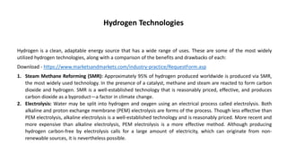 Hydrogen Technologies
Hydrogen is a clean, adaptable energy source that has a wide range of uses. These are some of the most widely
utilized hydrogen technologies, along with a comparison of the benefits and drawbacks of each:
Download - https://www.marketsandmarkets.com/industry-practice/RequestForm.asp
1. Steam Methane Reforming (SMR): Approximately 95% of hydrogen produced worldwide is produced via SMR,
the most widely used technology. In the presence of a catalyst, methane and steam are reacted to form carbon
dioxide and hydrogen. SMR is a well-established technology that is reasonably priced, effective, and produces
carbon dioxide as a byproduct—a factor in climate change.
2. Electrolysis: Water may be split into hydrogen and oxygen using an electrical process called electrolysis. Both
alkaline and proton exchange membrane (PEM) electrolysis are forms of the process. Though less effective than
PEM electrolysis, alkaline electrolysis is a well-established technology and is reasonably priced. More recent and
more expensive than alkaline electrolysis, PEM electrolysis is a more effective method. Although producing
hydrogen carbon-free by electrolysis calls for a large amount of electricity, which can originate from non-
renewable sources, it is nevertheless possible.
 