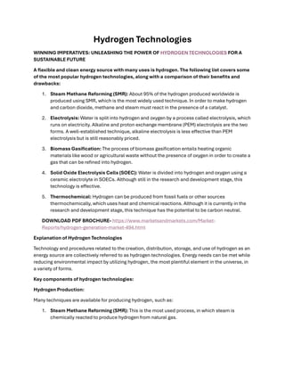 Hydrogen Technologies
WINNING IMPERATIVES: UNLEASHING THE POWER OF HYDROGEN TECHNOLOGIES FOR A
SUSTAINABLE FUTURE
A flexible and clean energy source with many uses is hydrogen. The following list covers some
of the most popular hydrogen technologies, along with a comparison of their benefits and
drawbacks:
1. Steam Methane Reforming (SMR): About 95% of the hydrogen produced worldwide is
produced using SMR, which is the most widely used technique. In order to make hydrogen
and carbon dioxide, methane and steam must react in the presence of a catalyst.
2. Electrolysis: Water is split into hydrogen and oxygen by a process called electrolysis, which
runs on electricity. Alkaline and proton exchange membrane (PEM) electrolysis are the two
forms. A well-established technique, alkaline electrolysis is less effective than PEM
electrolysis but is still reasonably priced.
3. Biomass Gasification: The process of biomass gasification entails heating organic
materials like wood or agricultural waste without the presence of oxygen in order to create a
gas that can be refined into hydrogen.
4. Solid Oxide Electrolysis Cells (SOEC): Water is divided into hydrogen and oxygen using a
ceramic electrolyte in SOECs. Although still in the research and development stage, this
technology is effective.
5. Thermochemical: Hydrogen can be produced from fossil fuels or other sources
thermochemically, which uses heat and chemical reactions. Although it is currently in the
research and development stage, this technique has the potential to be carbon neutral.
DOWNLOAD PDF BROCHURE- https://www.marketsandmarkets.com/Market-
Reports/hydrogen-generation-market-494.html
Explanation of Hydrogen Technologies
Technology and procedures related to the creation, distribution, storage, and use of hydrogen as an
energy source are collectively referred to as hydrogen technologies. Energy needs can be met while
reducing environmental impact by utilizing hydrogen, the most plentiful element in the universe, in
a variety of forms.
Key components of hydrogen technologies:
Hydrogen Production:
Many techniques are available for producing hydrogen, such as:
1. Steam Methane Reforming (SMR): This is the most used process, in which steam is
chemically reacted to produce hydrogen from natural gas.
 