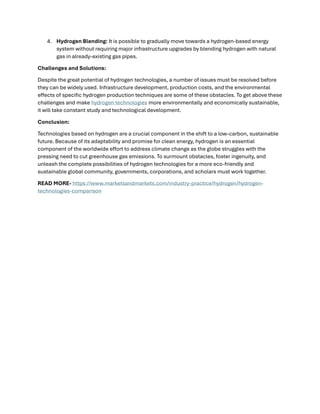 4. Hydrogen Blending: It is possible to gradually move towards a hydrogen-based energy
system without requiring major infrastructure upgrades by blending hydrogen with natural
gas in already-existing gas pipes.
Challenges and Solutions:
Despite the great potential of hydrogen technologies, a number of issues must be resolved before
they can be widely used. Infrastructure development, production costs, and the environmental
effects of specific hydrogen production techniques are some of these obstacles. To get above these
challenges and make hydrogen technologies more environmentally and economically sustainable,
it will take constant study and technological development.
Conclusion:
Technologies based on hydrogen are a crucial component in the shift to a low-carbon, sustainable
future. Because of its adaptability and promise for clean energy, hydrogen is an essential
component of the worldwide effort to address climate change as the globe struggles with the
pressing need to cut greenhouse gas emissions. To surmount obstacles, foster ingenuity, and
unleash the complete possibilities of hydrogen technologies for a more eco-friendly and
sustainable global community, governments, corporations, and scholars must work together.
READ MORE- https://www.marketsandmarkets.com/industry-practice/hydrogen/hydrogen-
technologies-comparison
 