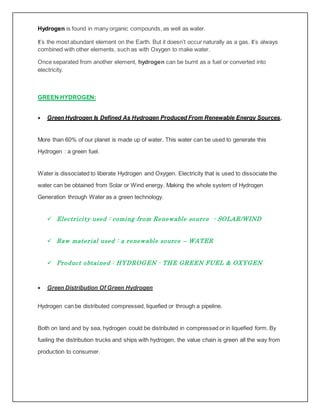 Hydrogen is found in many organic compounds, as well as water.
It’s the most abundant element on the Earth. But it doesn’t occur naturally as a gas. It’s always
combined with other elements, such as with Oxygen to make water.
Once separated from another element, hydrogen can be burnt as a fuel or converted into
electricity.
GREEN HYDROGEN:
 Green Hydrogen Is Defined As Hydrogen Produced From Renewable Energy Sources.
More than 60% of our planet is made up of water. This water can be used to generate this
Hydrogen : a green fuel.
Water is dissociated to liberate Hydrogen and Oxygen. Electricity that is used to dissociate the
water can be obtained from Solar or Wind energy. Making the whole system of Hydrogen
Generation through Water as a green technology.
 Electricity used : coming from Renewable source - SOLAR/WIND
 Raw material used : a renewable source – WATER
 Product obtained : HYDROGEN - THE GREEN FUEL & OXYGEN
 Green Distribution Of Green Hydrogen
Hydrogen can be distributed compressed, liquefied or through a pipeline.
Both on land and by sea, hydrogen could be distributed in compressed or in liquefied form. By
fueling the distribution trucks and ships with hydrogen, the value chain is green all the way from
production to consumer.
 