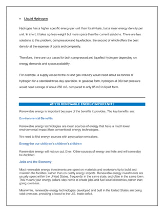 Liquid Hydrogen
Hydrogen has a higher specific energy per unit than fossil-fuels, but a lower energy density per
unit. In short, it takes up less weight but more space than the current solutions. There are two
solutions to this problem; compression and liquefaction, the second of which offers the best
density at the expense of costs and complexity.
Therefore, there are use cases for both compressed and liquefied hydrogen depending on
energy demands and space availability.
For example, a supply vessel to the oil and gas industry would need about six tonnes of
hydrogen for a standard three-day operation. In gaseous form, hydrogen at 350 bar pressure
would need storage of about 250 m3, compared to only 85 m3 in liquid form.
WHY IS RENEWABLE ENERGY IMPORTANT?
Renewable energy is important because of the benefits it provides. The key benefits are:
Environmental Benefits
Renewable energy technologies are clean sources of energy that have a much lower
environmental impact than conventional energy technologies.
We need to find energy sources with zero carbon emissions.
Energy for our children’s children’s children
Renewable energy will not run out. Ever. Other sources of energy are finite and will some day
be depleted.
Jobs and the Economy
Most renewable energy investments are spent on materials and workmanship to build and
maintain the facilities, rather than on costly energy imports. Renewable energy investments are
usually spent within the United States, frequently in the same state, and often in the same town.
This means your energy dollars stay home to create jobs and fuel local economies, rather than
going overseas.
Meanwhile, renewable energy technologies developed and built in the United States are being
sold overseas, providing a boost to the U.S. trade deficit.
 