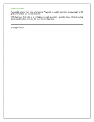 Power-to-Power
Renewable energy from wind turbines and PV panels is a viable alternative energy supply for off
grid communities and remote locations.
With hydrogen fuel cells or a hydrogen powered generator – provide clean, effective backup
power solutions that eliminate the need for diesel gensets.
priyag@nuberg.in
 