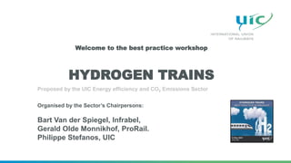 HYDROGEN TRAINS
Proposed by the UIC Energy efficiency and CO2 Emissions Sector
Organised by the Sector’s Chairpersons:
Bart Van der Spiegel, Infrabel,
Gerald Olde Monnikhof, ProRail.
Philippe Stefanos, UIC
Welcome to the best practice workshop
 