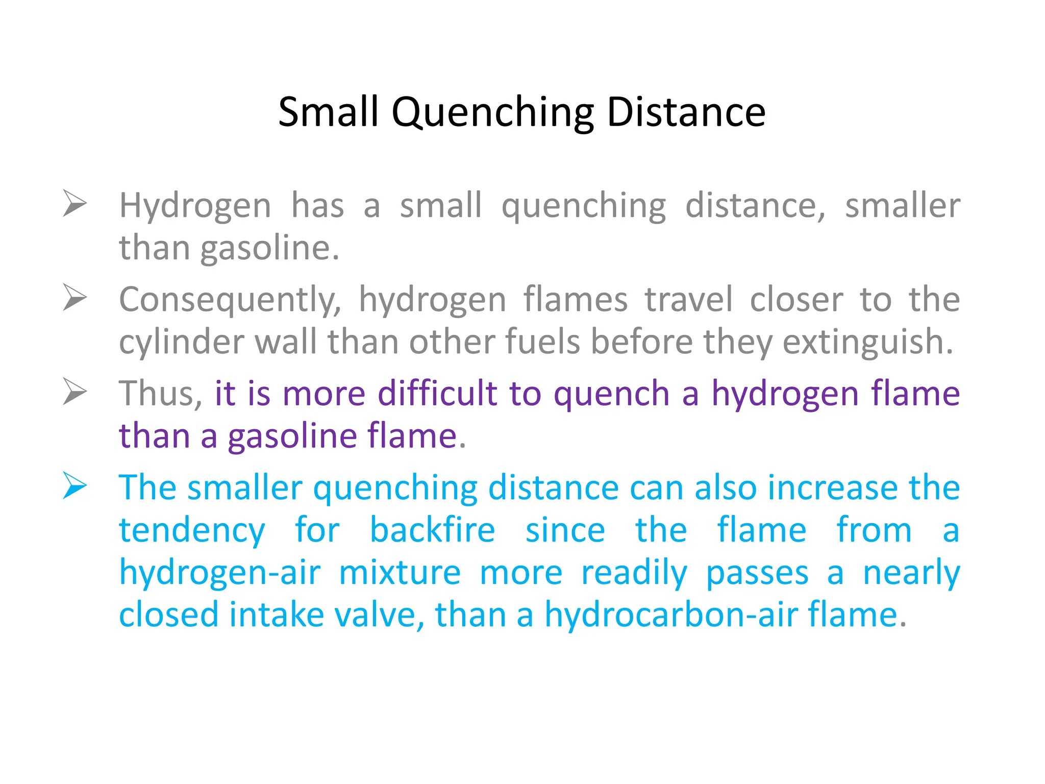 Small Quenching Distance
 Hydrogen has a small quenching distance, smaller
than gasoline.
 Consequently, hydrogen flames travel closer to the
cylinder wall than other fuels before they extinguish.
 Thus, it is more difficult to quench a hydrogen flame
than a gasoline flame.
 The smaller quenching distance can also increase the
tendency for backfire since the flame from a
hydrogen-air mixture more readily passes a nearly
closed intake valve, than a hydrocarbon-air flame.
 