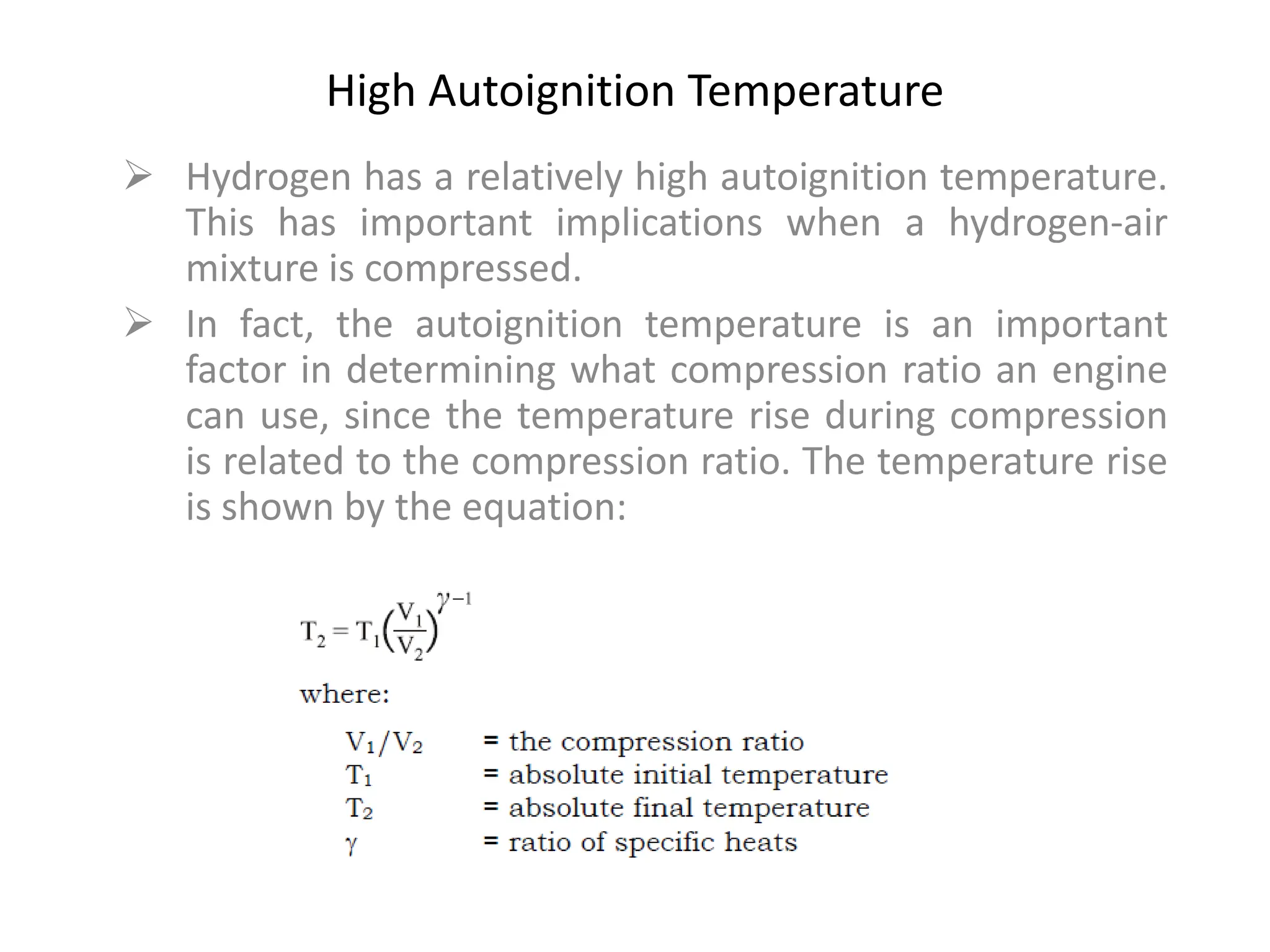 High Autoignition Temperature
 Hydrogen has a relatively high autoignition temperature.
This has important implications when a hydrogen-air
mixture is compressed.
 In fact, the autoignition temperature is an important
factor in determining what compression ratio an engine
can use, since the temperature rise during compression
is related to the compression ratio. The temperature rise
is shown by the equation:
 