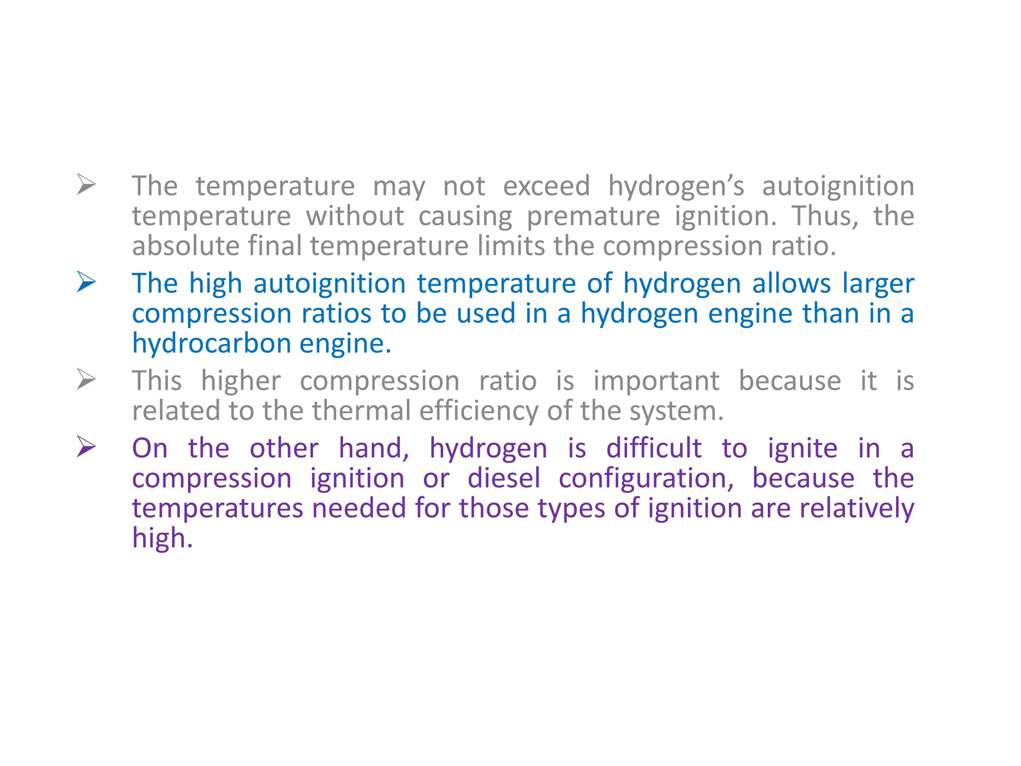  The temperature may not exceed hydrogen’s autoignition
temperature without causing premature ignition. Thus, the
absolute final temperature limits the compression ratio.
 The high autoignition temperature of hydrogen allows larger
compression ratios to be used in a hydrogen engine than in a
hydrocarbon engine.
 This higher compression ratio is important because it is
related to the thermal efficiency of the system.
 On the other hand, hydrogen is difficult to ignite in a
compression ignition or diesel configuration, because the
temperatures needed for those types of ignition are relatively
high.
 