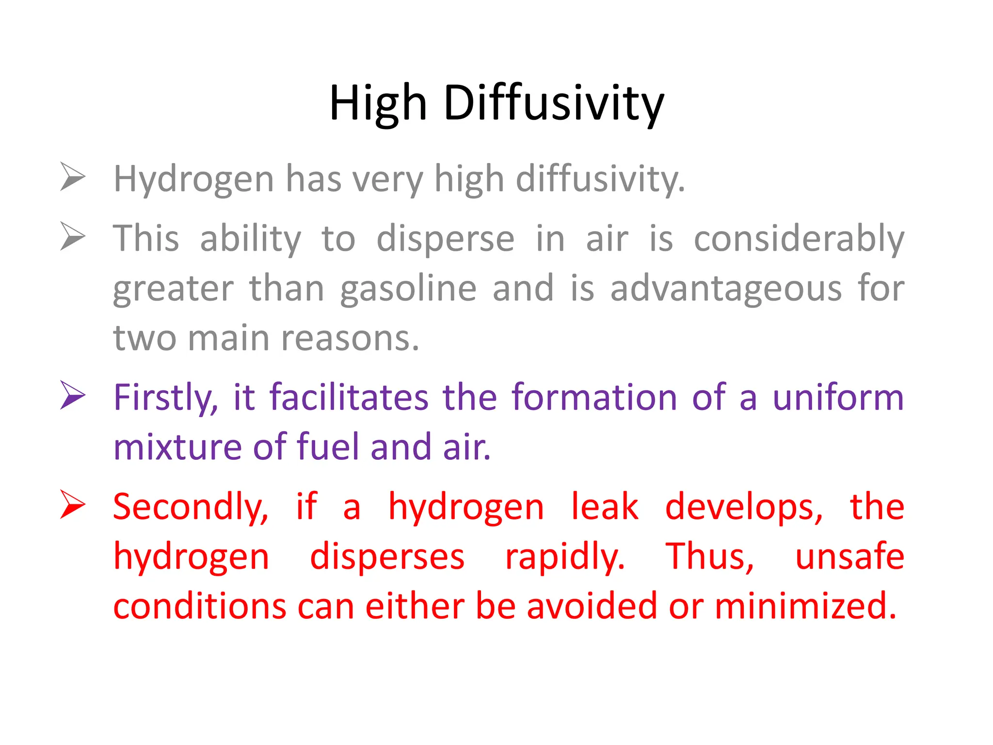 High Diffusivity
 Hydrogen has very high diffusivity.
 This ability to disperse in air is considerably
greater than gasoline and is advantageous for
two main reasons.
 Firstly, it facilitates the formation of a uniform
mixture of fuel and air.
 Secondly, if a hydrogen leak develops, the
hydrogen disperses rapidly. Thus, unsafe
conditions can either be avoided or minimized.
 